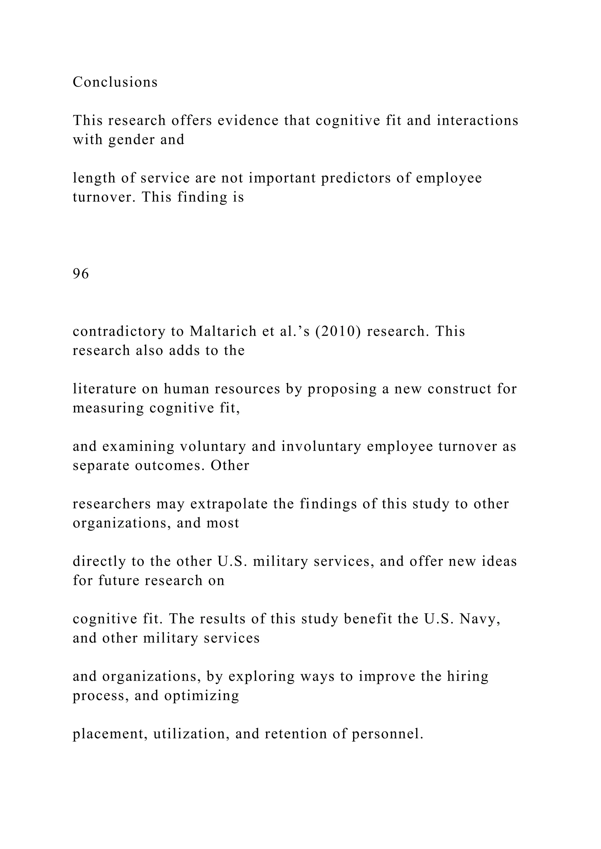 Conclusions
This research offers evidence that cognitive fit and interactions
with gender and
length of service are not important predictors of employee
turnover. This finding is
96
contradictory to Maltarich et al.’s (2010) research. This
research also adds to the
literature on human resources by proposing a new construct for
measuring cognitive fit,
and examining voluntary and involuntary employee turnover as
separate outcomes. Other
researchers may extrapolate the findings of this study to other
organizations, and most
directly to the other U.S. military services, and offer new ideas
for future research on
cognitive fit. The results of this study benefit the U.S. Navy,
and other military services
and organizations, by exploring ways to improve the hiring
process, and optimizing
placement, utilization, and retention of personnel.
 