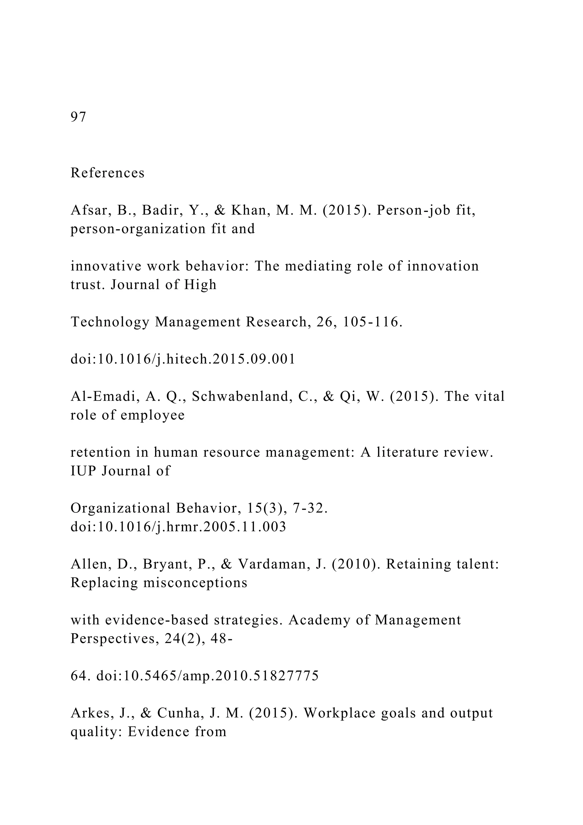 97
References
Afsar, B., Badir, Y., & Khan, M. M. (2015). Person-job fit,
person-organization fit and
innovative work behavior: The mediating role of innovation
trust. Journal of High
Technology Management Research, 26, 105-116.
doi:10.1016/j.hitech.2015.09.001
Al-Emadi, A. Q., Schwabenland, C., & Qi, W. (2015). The vital
role of employee
retention in human resource management: A literature review.
IUP Journal of
Organizational Behavior, 15(3), 7-32.
doi:10.1016/j.hrmr.2005.11.003
Allen, D., Bryant, P., & Vardaman, J. (2010). Retaining talent:
Replacing misconceptions
with evidence-based strategies. Academy of Management
Perspectives, 24(2), 48-
64. doi:10.5465/amp.2010.51827775
Arkes, J., & Cunha, J. M. (2015). Workplace goals and output
quality: Evidence from
 