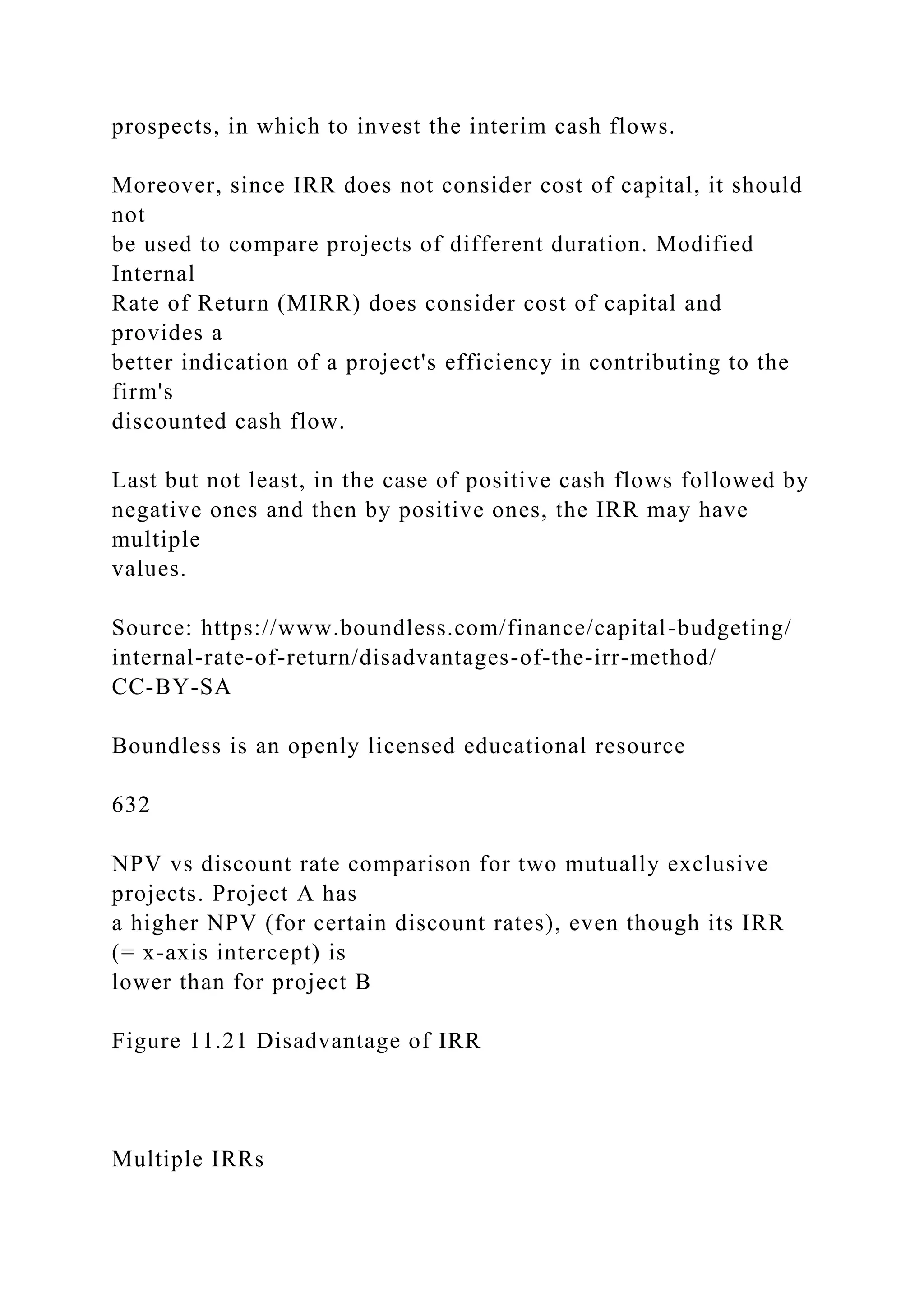 prospects, in which to invest the interim cash flows.
Moreover, since IRR does not consider cost of capital, it should
not
be used to compare projects of different duration. Modified
Internal
Rate of Return (MIRR) does consider cost of capital and
provides a
better indication of a project's efficiency in contributing to the
firm's
discounted cash flow.
Last but not least, in the case of positive cash flows followed by
negative ones and then by positive ones, the IRR may have
multiple
values.
Source: https://www.boundless.com/finance/capital-budgeting/
internal-rate-of-return/disadvantages-of-the-irr-method/
CC-BY-SA
Boundless is an openly licensed educational resource
632
NPV vs discount rate comparison for two mutually exclusive
projects. Project A has
a higher NPV (for certain discount rates), even though its IRR
(= x-axis intercept) is
lower than for project B
Figure 11.21 Disadvantage of IRR
Multiple IRRs
 