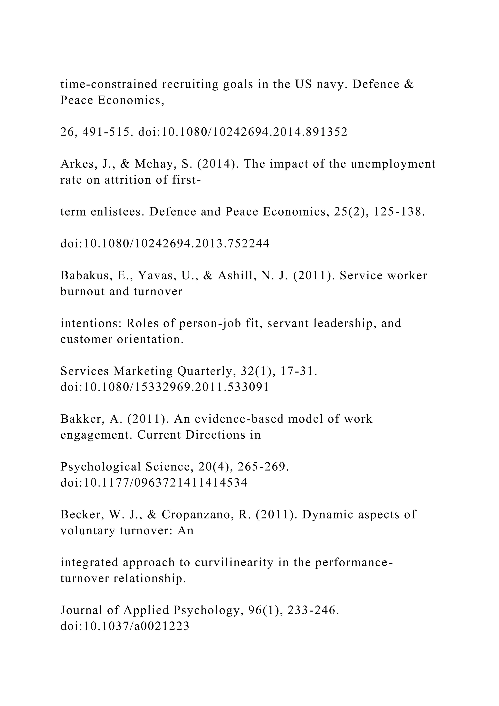time-constrained recruiting goals in the US navy. Defence &
Peace Economics,
26, 491-515. doi:10.1080/10242694.2014.891352
Arkes, J., & Mehay, S. (2014). The impact of the unemployment
rate on attrition of first-
term enlistees. Defence and Peace Economics, 25(2), 125-138.
doi:10.1080/10242694.2013.752244
Babakus, E., Yavas, U., & Ashill, N. J. (2011). Service worker
burnout and turnover
intentions: Roles of person-job fit, servant leadership, and
customer orientation.
Services Marketing Quarterly, 32(1), 17-31.
doi:10.1080/15332969.2011.533091
Bakker, A. (2011). An evidence-based model of work
engagement. Current Directions in
Psychological Science, 20(4), 265-269.
doi:10.1177/0963721411414534
Becker, W. J., & Cropanzano, R. (2011). Dynamic aspects of
voluntary turnover: An
integrated approach to curvilinearity in the performance-
turnover relationship.
Journal of Applied Psychology, 96(1), 233-246.
doi:10.1037/a0021223
 