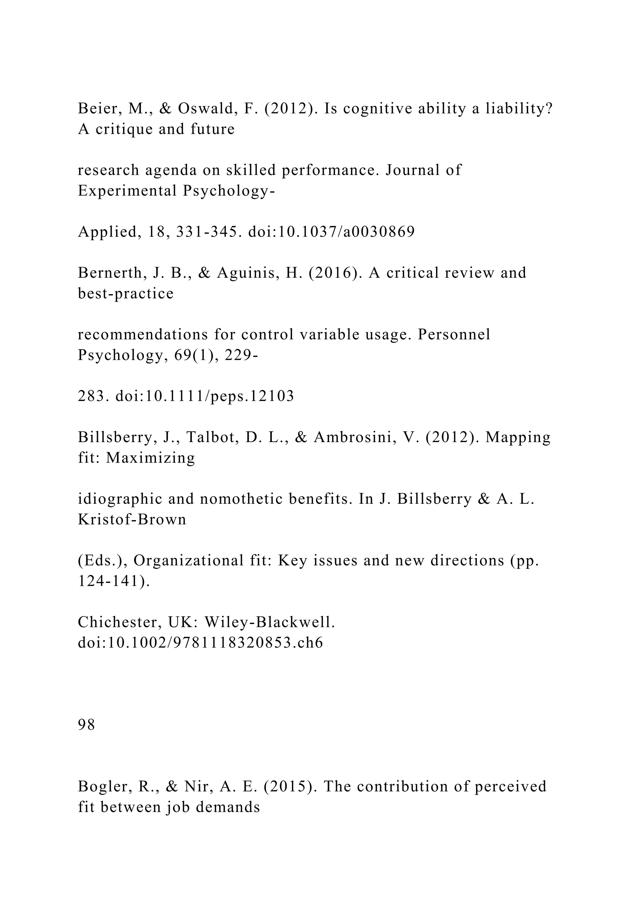 Beier, M., & Oswald, F. (2012). Is cognitive ability a liability?
A critique and future
research agenda on skilled performance. Journal of
Experimental Psychology-
Applied, 18, 331-345. doi:10.1037/a0030869
Bernerth, J. B., & Aguinis, H. (2016). A critical review and
best-practice
recommendations for control variable usage. Personnel
Psychology, 69(1), 229-
283. doi:10.1111/peps.12103
Billsberry, J., Talbot, D. L., & Ambrosini, V. (2012). Mapping
fit: Maximizing
idiographic and nomothetic benefits. In J. Billsberry & A. L.
Kristof-Brown
(Eds.), Organizational fit: Key issues and new directions (pp.
124-141).
Chichester, UK: Wiley-Blackwell.
doi:10.1002/9781118320853.ch6
98
Bogler, R., & Nir, A. E. (2015). The contribution of perceived
fit between job demands
 