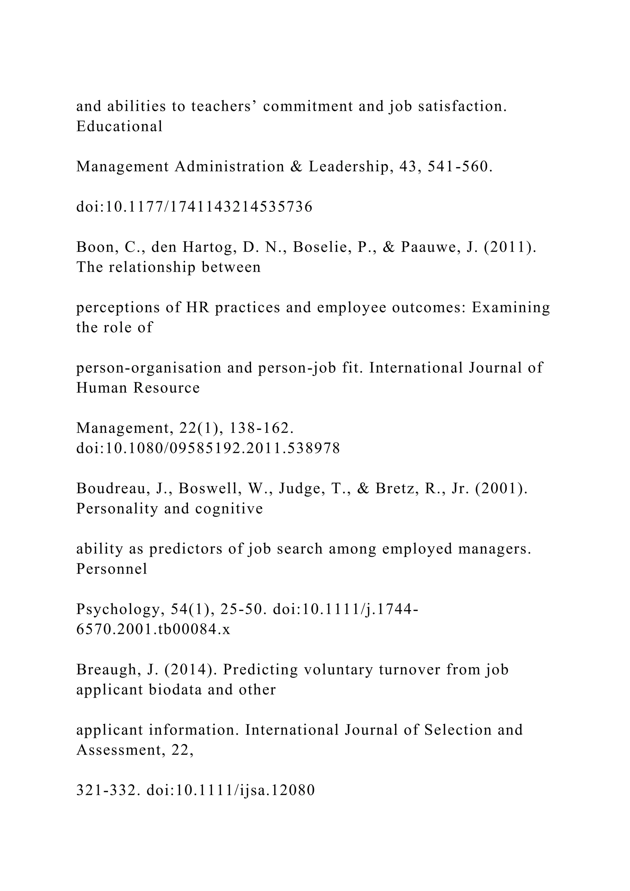 and abilities to teachers’ commitment and job satisfaction.
Educational
Management Administration & Leadership, 43, 541-560.
doi:10.1177/1741143214535736
Boon, C., den Hartog, D. N., Boselie, P., & Paauwe, J. (2011).
The relationship between
perceptions of HR practices and employee outcomes: Examining
the role of
person-organisation and person-job fit. International Journal of
Human Resource
Management, 22(1), 138-162.
doi:10.1080/09585192.2011.538978
Boudreau, J., Boswell, W., Judge, T., & Bretz, R., Jr. (2001).
Personality and cognitive
ability as predictors of job search among employed managers.
Personnel
Psychology, 54(1), 25-50. doi:10.1111/j.1744-
6570.2001.tb00084.x
Breaugh, J. (2014). Predicting voluntary turnover from job
applicant biodata and other
applicant information. International Journal of Selection and
Assessment, 22,
321-332. doi:10.1111/ijsa.12080
 