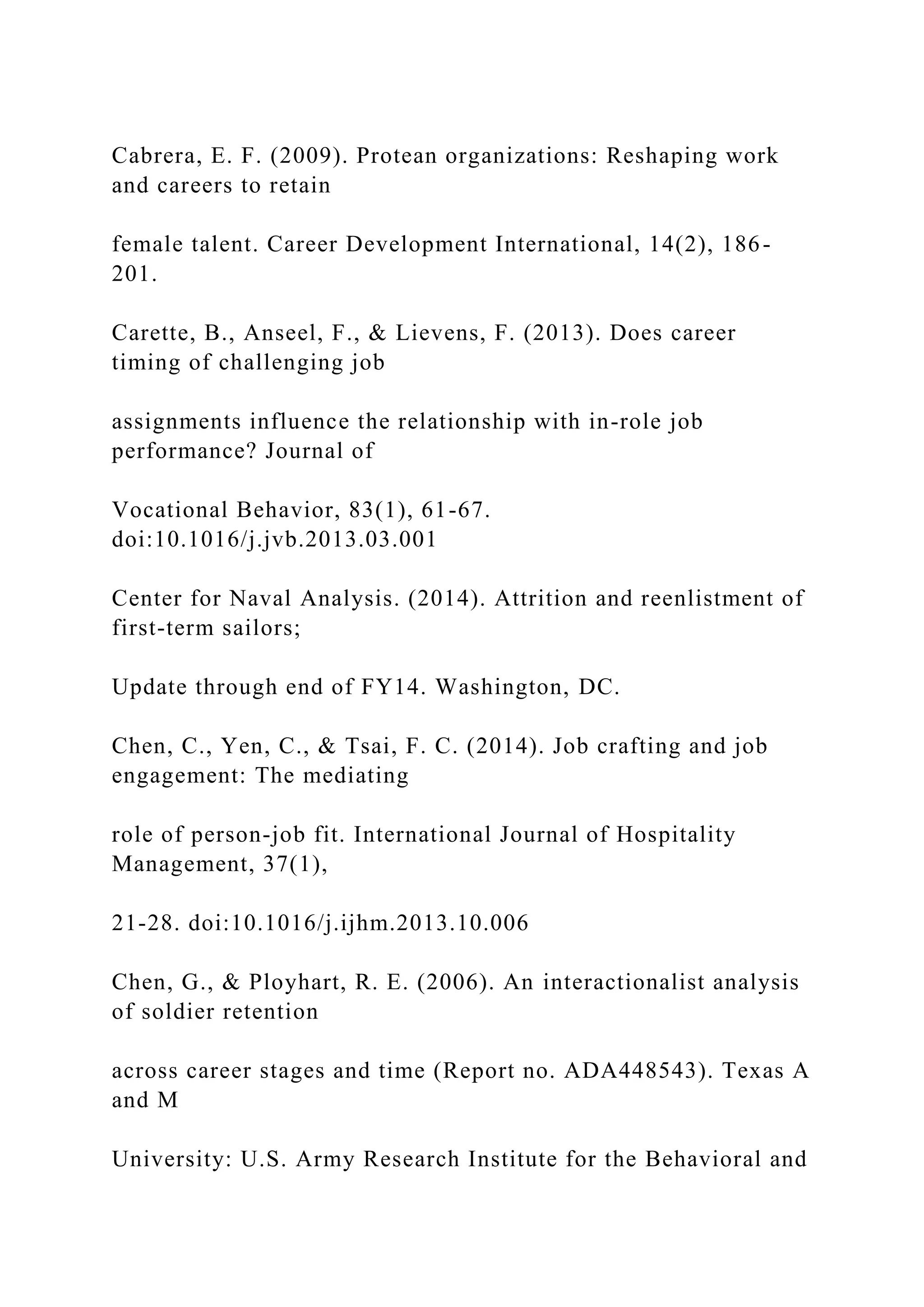 Cabrera, E. F. (2009). Protean organizations: Reshaping work
and careers to retain
female talent. Career Development International, 14(2), 186-
201.
Carette, B., Anseel, F., & Lievens, F. (2013). Does career
timing of challenging job
assignments influence the relationship with in-role job
performance? Journal of
Vocational Behavior, 83(1), 61-67.
doi:10.1016/j.jvb.2013.03.001
Center for Naval Analysis. (2014). Attrition and reenlistment of
first-term sailors;
Update through end of FY14. Washington, DC.
Chen, C., Yen, C., & Tsai, F. C. (2014). Job crafting and job
engagement: The mediating
role of person-job fit. International Journal of Hospitality
Management, 37(1),
21-28. doi:10.1016/j.ijhm.2013.10.006
Chen, G., & Ployhart, R. E. (2006). An interactionalist analysis
of soldier retention
across career stages and time (Report no. ADA448543). Texas A
and M
University: U.S. Army Research Institute for the Behavioral and
 