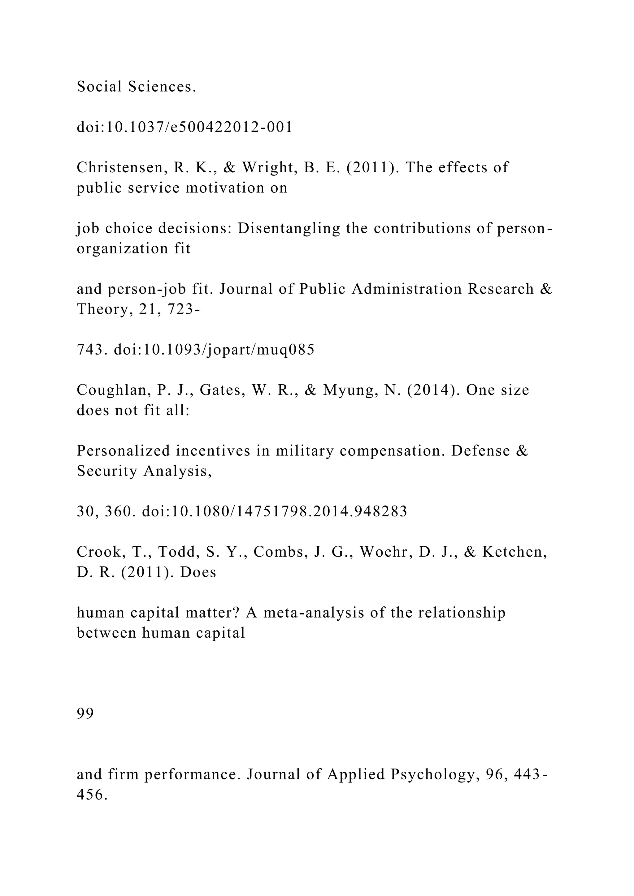 Social Sciences.
doi:10.1037/e500422012-001
Christensen, R. K., & Wright, B. E. (2011). The effects of
public service motivation on
job choice decisions: Disentangling the contributions of person-
organization fit
and person-job fit. Journal of Public Administration Research &
Theory, 21, 723-
743. doi:10.1093/jopart/muq085
Coughlan, P. J., Gates, W. R., & Myung, N. (2014). One size
does not fit all:
Personalized incentives in military compensation. Defense &
Security Analysis,
30, 360. doi:10.1080/14751798.2014.948283
Crook, T., Todd, S. Y., Combs, J. G., Woehr, D. J., & Ketchen,
D. R. (2011). Does
human capital matter? A meta-analysis of the relationship
between human capital
99
and firm performance. Journal of Applied Psychology, 96, 443-
456.
 