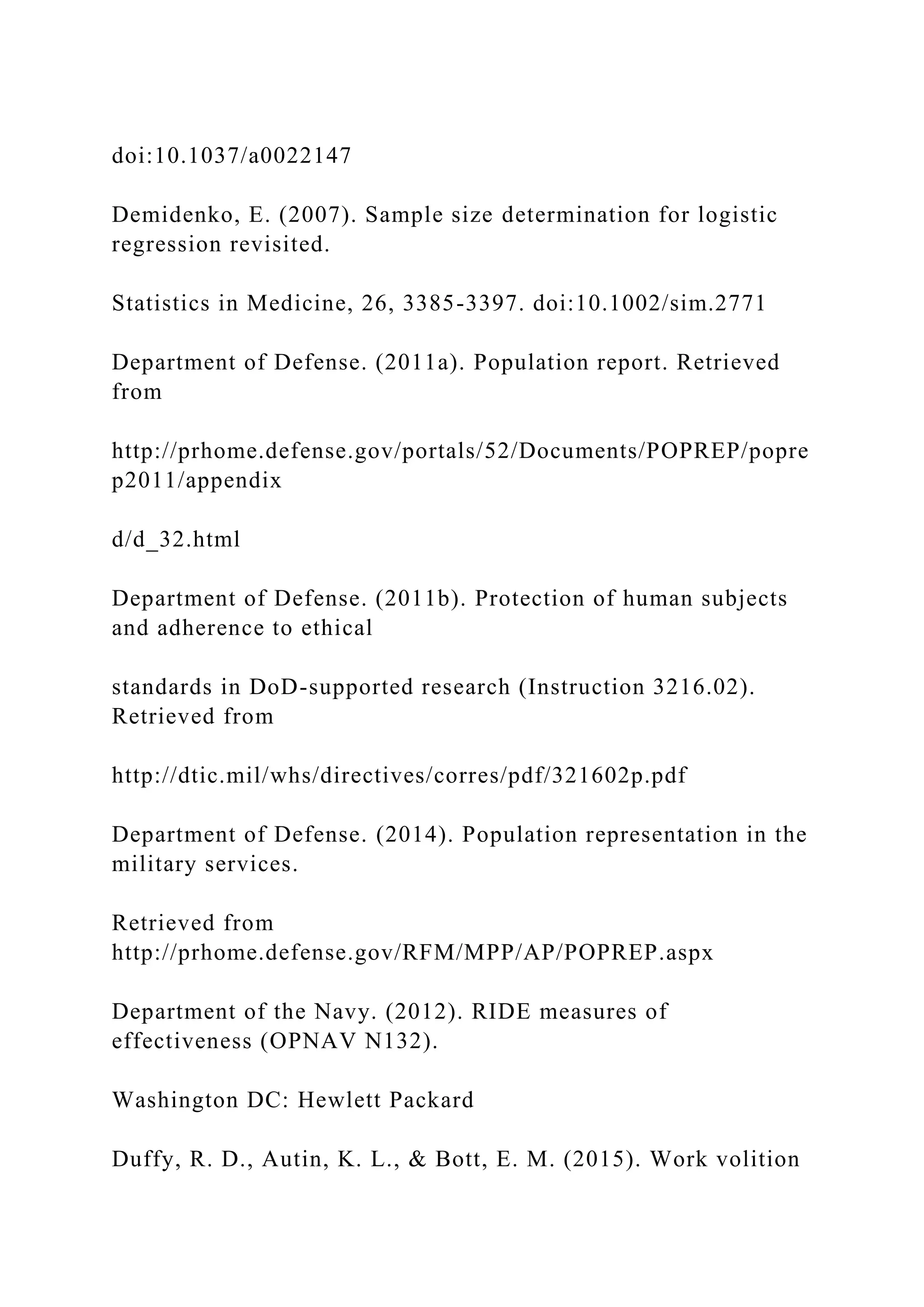 doi:10.1037/a0022147
Demidenko, E. (2007). Sample size determination for logistic
regression revisited.
Statistics in Medicine, 26, 3385-3397. doi:10.1002/sim.2771
Department of Defense. (2011a). Population report. Retrieved
from
http://prhome.defense.gov/portals/52/Documents/POPREP/popre
p2011/appendix
d/d_32.html
Department of Defense. (2011b). Protection of human subjects
and adherence to ethical
standards in DoD-supported research (Instruction 3216.02).
Retrieved from
http://dtic.mil/whs/directives/corres/pdf/321602p.pdf
Department of Defense. (2014). Population representation in the
military services.
Retrieved from
http://prhome.defense.gov/RFM/MPP/AP/POPREP.aspx
Department of the Navy. (2012). RIDE measures of
effectiveness (OPNAV N132).
Washington DC: Hewlett Packard
Duffy, R. D., Autin, K. L., & Bott, E. M. (2015). Work volition
 