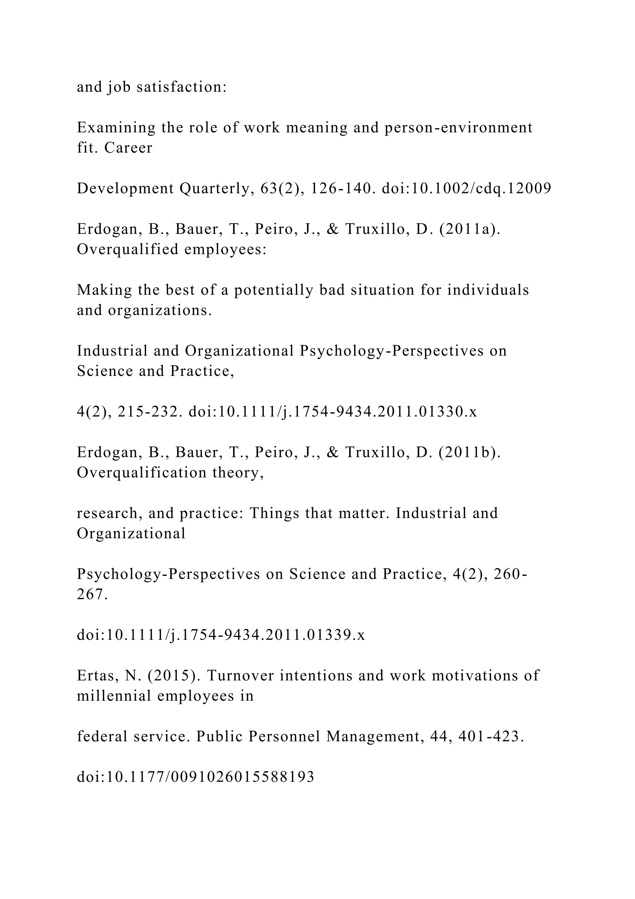 and job satisfaction:
Examining the role of work meaning and person-environment
fit. Career
Development Quarterly, 63(2), 126-140. doi:10.1002/cdq.12009
Erdogan, B., Bauer, T., Peiro, J., & Truxillo, D. (2011a).
Overqualified employees:
Making the best of a potentially bad situation for individuals
and organizations.
Industrial and Organizational Psychology-Perspectives on
Science and Practice,
4(2), 215-232. doi:10.1111/j.1754-9434.2011.01330.x
Erdogan, B., Bauer, T., Peiro, J., & Truxillo, D. (2011b).
Overqualification theory,
research, and practice: Things that matter. Industrial and
Organizational
Psychology-Perspectives on Science and Practice, 4(2), 260-
267.
doi:10.1111/j.1754-9434.2011.01339.x
Ertas, N. (2015). Turnover intentions and work motivations of
millennial employees in
federal service. Public Personnel Management, 44, 401-423.
doi:10.1177/0091026015588193
 