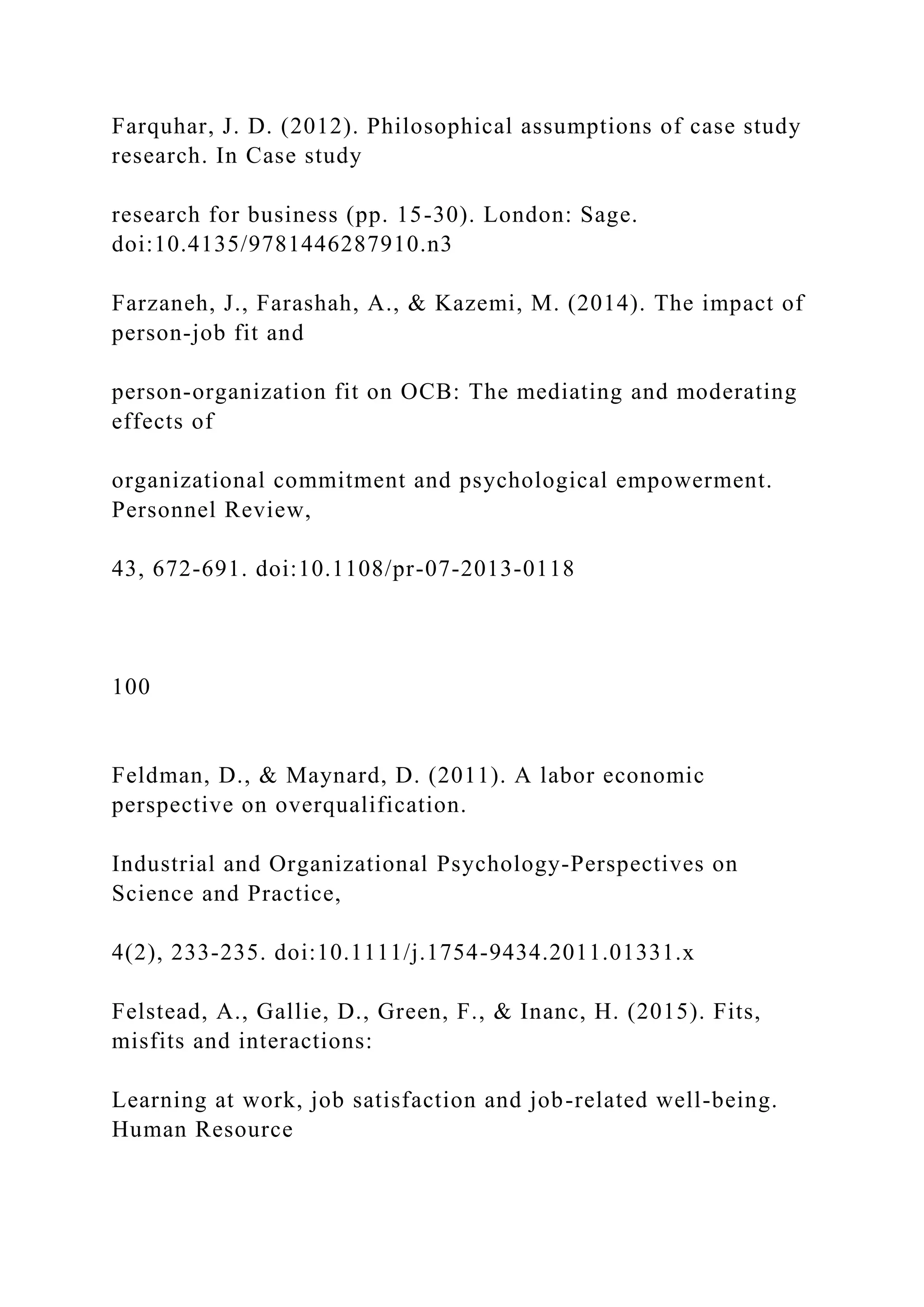 Farquhar, J. D. (2012). Philosophical assumptions of case study
research. In Case study
research for business (pp. 15-30). London: Sage.
doi:10.4135/9781446287910.n3
Farzaneh, J., Farashah, A., & Kazemi, M. (2014). The impact of
person-job fit and
person-organization fit on OCB: The mediating and moderating
effects of
organizational commitment and psychological empowerment.
Personnel Review,
43, 672-691. doi:10.1108/pr-07-2013-0118
100
Feldman, D., & Maynard, D. (2011). A labor economic
perspective on overqualification.
Industrial and Organizational Psychology-Perspectives on
Science and Practice,
4(2), 233-235. doi:10.1111/j.1754-9434.2011.01331.x
Felstead, A., Gallie, D., Green, F., & Inanc, H. (2015). Fits,
misfits and interactions:
Learning at work, job satisfaction and job-related well-being.
Human Resource
 