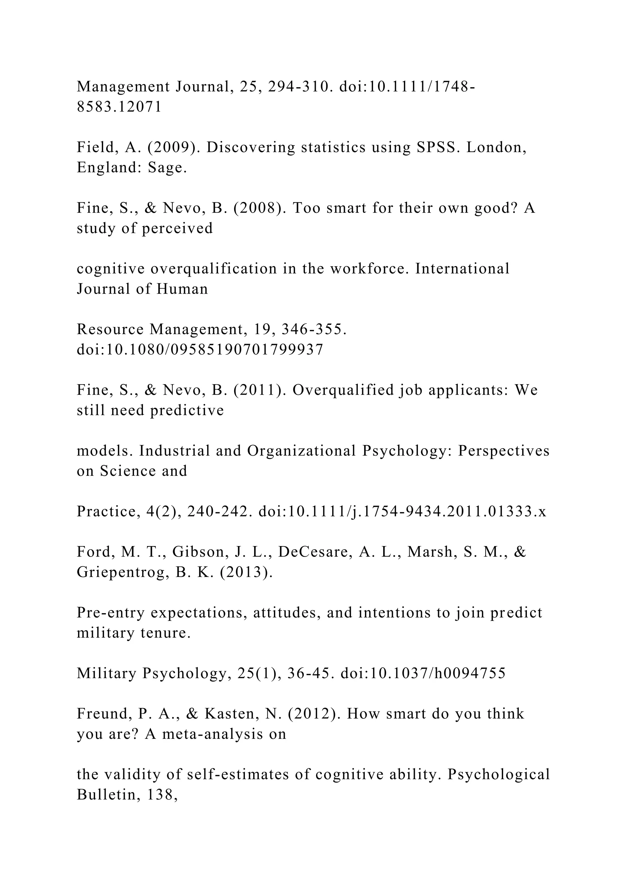 Management Journal, 25, 294-310. doi:10.1111/1748-
8583.12071
Field, A. (2009). Discovering statistics using SPSS. London,
England: Sage.
Fine, S., & Nevo, B. (2008). Too smart for their own good? A
study of perceived
cognitive overqualification in the workforce. International
Journal of Human
Resource Management, 19, 346-355.
doi:10.1080/09585190701799937
Fine, S., & Nevo, B. (2011). Overqualified job applicants: We
still need predictive
models. Industrial and Organizational Psychology: Perspectives
on Science and
Practice, 4(2), 240-242. doi:10.1111/j.1754-9434.2011.01333.x
Ford, M. T., Gibson, J. L., DeCesare, A. L., Marsh, S. M., &
Griepentrog, B. K. (2013).
Pre-entry expectations, attitudes, and intentions to join predict
military tenure.
Military Psychology, 25(1), 36-45. doi:10.1037/h0094755
Freund, P. A., & Kasten, N. (2012). How smart do you think
you are? A meta-analysis on
the validity of self-estimates of cognitive ability. Psychological
Bulletin, 138,
 