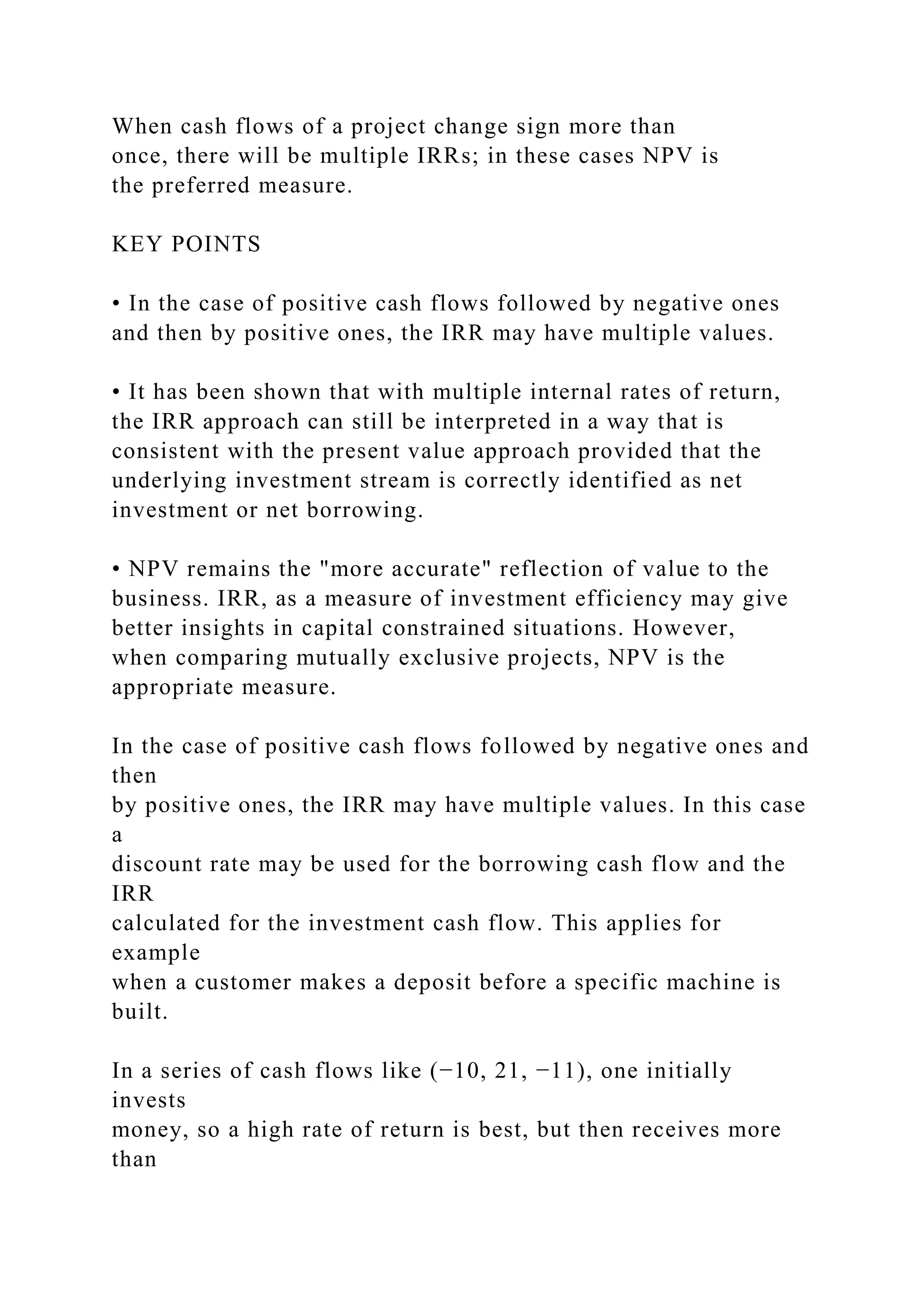 When cash flows of a project change sign more than
once, there will be multiple IRRs; in these cases NPV is
the preferred measure.
KEY POINTS
• In the case of positive cash flows followed by negative ones
and then by positive ones, the IRR may have multiple values.
• It has been shown that with multiple internal rates of return,
the IRR approach can still be interpreted in a way that is
consistent with the present value approach provided that the
underlying investment stream is correctly identified as net
investment or net borrowing.
• NPV remains the "more accurate" reflection of value to the
business. IRR, as a measure of investment efficiency may give
better insights in capital constrained situations. However,
when comparing mutually exclusive projects, NPV is the
appropriate measure.
In the case of positive cash flows followed by negative ones and
then
by positive ones, the IRR may have multiple values. In this case
a
discount rate may be used for the borrowing cash flow and the
IRR
calculated for the investment cash flow. This applies for
example
when a customer makes a deposit before a specific machine is
built.
In a series of cash flows like (−10, 21, −11), one initially
invests
money, so a high rate of return is best, but then receives more
than
 