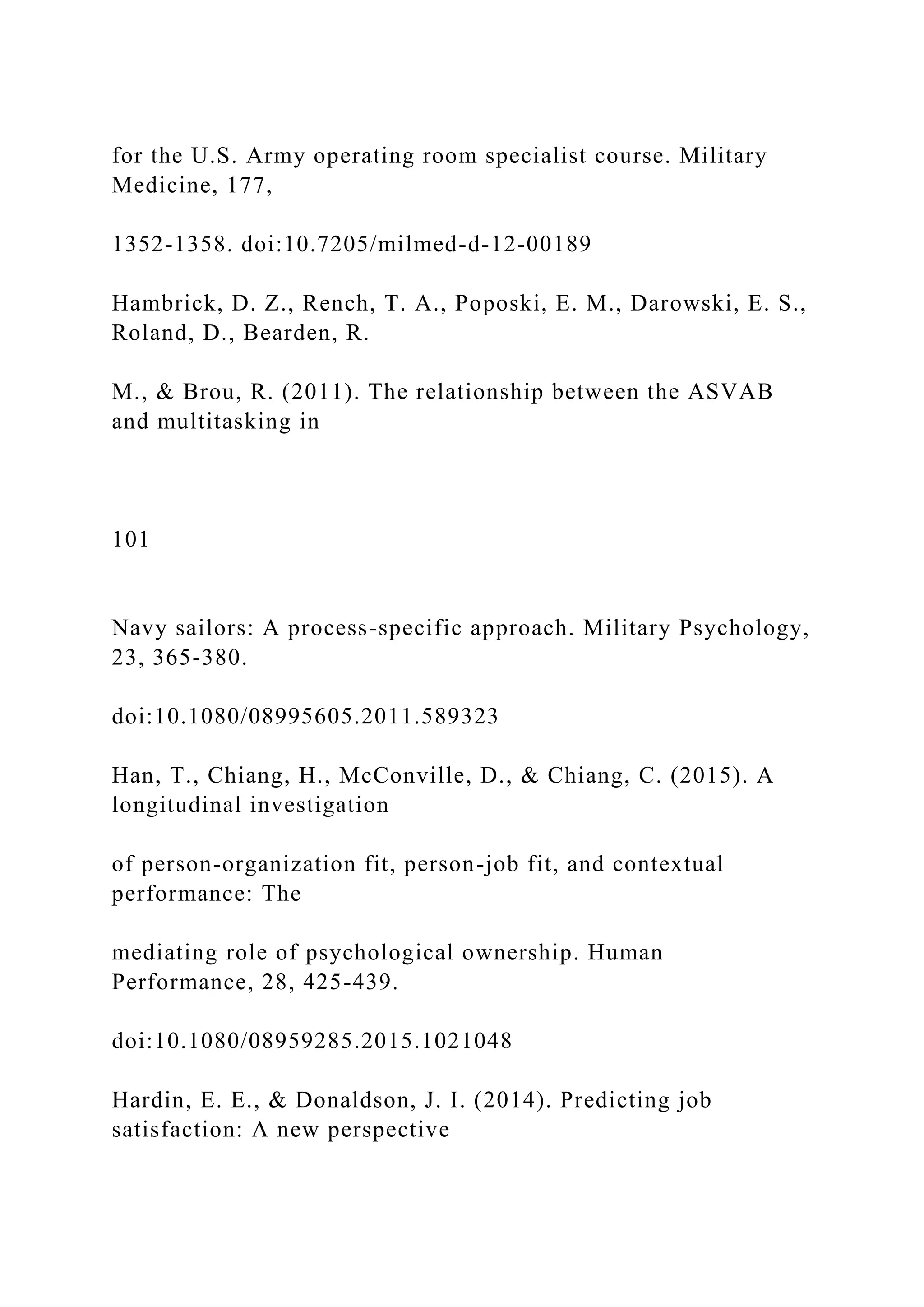 for the U.S. Army operating room specialist course. Military
Medicine, 177,
1352-1358. doi:10.7205/milmed-d-12-00189
Hambrick, D. Z., Rench, T. A., Poposki, E. M., Darowski, E. S.,
Roland, D., Bearden, R.
M., & Brou, R. (2011). The relationship between the ASVAB
and multitasking in
101
Navy sailors: A process-specific approach. Military Psychology,
23, 365-380.
doi:10.1080/08995605.2011.589323
Han, T., Chiang, H., McConville, D., & Chiang, C. (2015). A
longitudinal investigation
of person-organization fit, person-job fit, and contextual
performance: The
mediating role of psychological ownership. Human
Performance, 28, 425-439.
doi:10.1080/08959285.2015.1021048
Hardin, E. E., & Donaldson, J. I. (2014). Predicting job
satisfaction: A new perspective
 