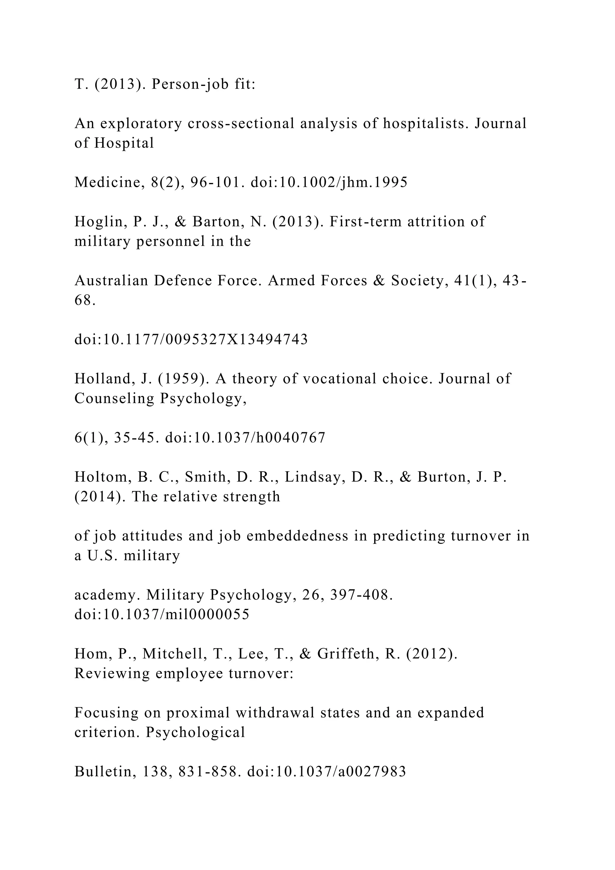 T. (2013). Person-job fit:
An exploratory cross-sectional analysis of hospitalists. Journal
of Hospital
Medicine, 8(2), 96-101. doi:10.1002/jhm.1995
Hoglin, P. J., & Barton, N. (2013). First-term attrition of
military personnel in the
Australian Defence Force. Armed Forces & Society, 41(1), 43-
68.
doi:10.1177/0095327X13494743
Holland, J. (1959). A theory of vocational choice. Journal of
Counseling Psychology,
6(1), 35-45. doi:10.1037/h0040767
Holtom, B. C., Smith, D. R., Lindsay, D. R., & Burton, J. P.
(2014). The relative strength
of job attitudes and job embeddedness in predicting turnover in
a U.S. military
academy. Military Psychology, 26, 397-408.
doi:10.1037/mil0000055
Hom, P., Mitchell, T., Lee, T., & Griffeth, R. (2012).
Reviewing employee turnover:
Focusing on proximal withdrawal states and an expanded
criterion. Psychological
Bulletin, 138, 831-858. doi:10.1037/a0027983
 