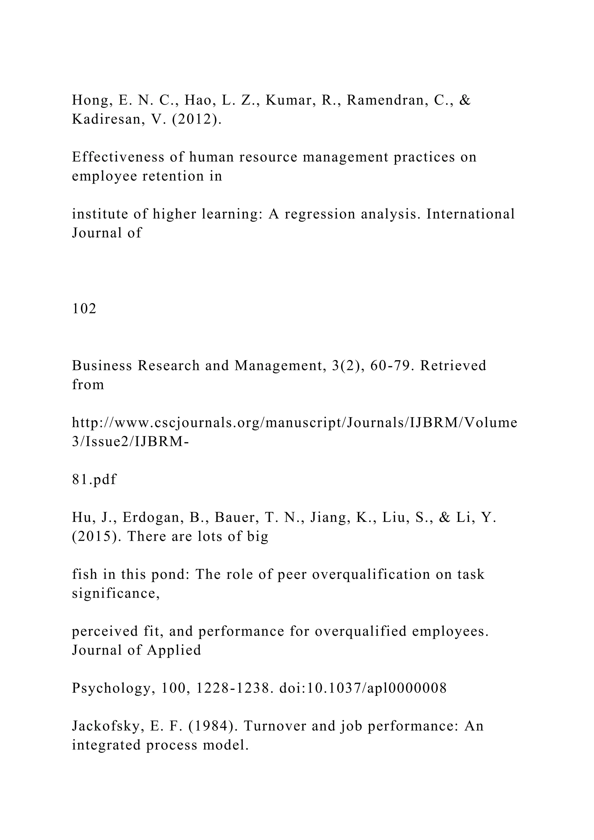 Hong, E. N. C., Hao, L. Z., Kumar, R., Ramendran, C., &
Kadiresan, V. (2012).
Effectiveness of human resource management practices on
employee retention in
institute of higher learning: A regression analysis. International
Journal of
102
Business Research and Management, 3(2), 60-79. Retrieved
from
http://www.cscjournals.org/manuscript/Journals/IJBRM/Volume
3/Issue2/IJBRM-
81.pdf
Hu, J., Erdogan, B., Bauer, T. N., Jiang, K., Liu, S., & Li, Y.
(2015). There are lots of big
fish in this pond: The role of peer overqualification on task
significance,
perceived fit, and performance for overqualified employees.
Journal of Applied
Psychology, 100, 1228-1238. doi:10.1037/apl0000008
Jackofsky, E. F. (1984). Turnover and job performance: An
integrated process model.
 