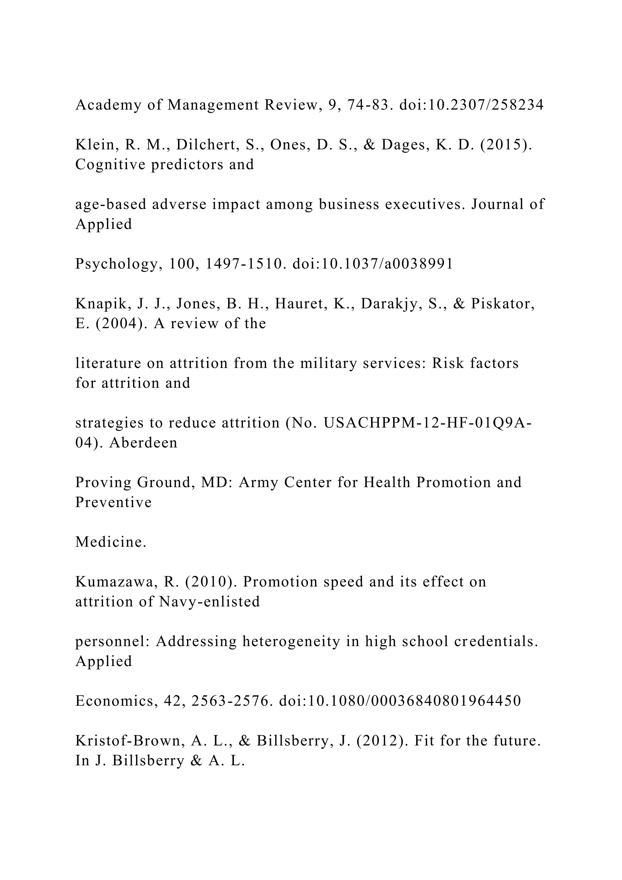 Academy of Management Review, 9, 74-83. doi:10.2307/258234
Klein, R. M., Dilchert, S., Ones, D. S., & Dages, K. D. (2015).
Cognitive predictors and
age-based adverse impact among business executives. Journal of
Applied
Psychology, 100, 1497-1510. doi:10.1037/a0038991
Knapik, J. J., Jones, B. H., Hauret, K., Darakjy, S., & Piskator,
E. (2004). A review of the
literature on attrition from the military services: Risk factors
for attrition and
strategies to reduce attrition (No. USACHPPM-12-HF-01Q9A-
04). Aberdeen
Proving Ground, MD: Army Center for Health Promotion and
Preventive
Medicine.
Kumazawa, R. (2010). Promotion speed and its effect on
attrition of Navy-enlisted
personnel: Addressing heterogeneity in high school credentials.
Applied
Economics, 42, 2563-2576. doi:10.1080/00036840801964450
Kristof-Brown, A. L., & Billsberry, J. (2012). Fit for the future.
In J. Billsberry & A. L.
 