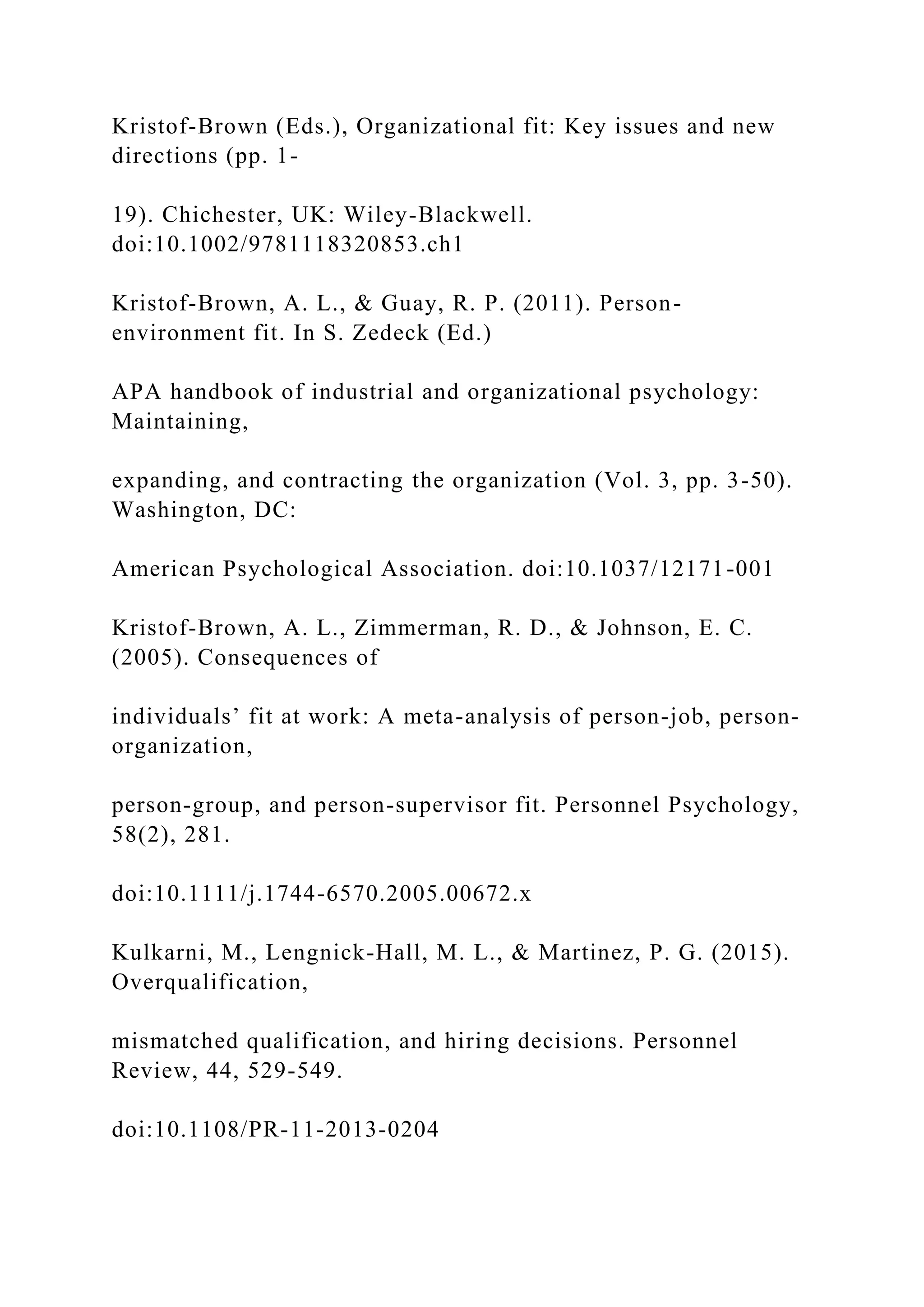 Kristof-Brown (Eds.), Organizational fit: Key issues and new
directions (pp. 1-
19). Chichester, UK: Wiley-Blackwell.
doi:10.1002/9781118320853.ch1
Kristof-Brown, A. L., & Guay, R. P. (2011). Person-
environment fit. In S. Zedeck (Ed.)
APA handbook of industrial and organizational psychology:
Maintaining,
expanding, and contracting the organization (Vol. 3, pp. 3-50).
Washington, DC:
American Psychological Association. doi:10.1037/12171-001
Kristof-Brown, A. L., Zimmerman, R. D., & Johnson, E. C.
(2005). Consequences of
individuals’ fit at work: A meta-analysis of person-job, person-
organization,
person-group, and person-supervisor fit. Personnel Psychology,
58(2), 281.
doi:10.1111/j.1744-6570.2005.00672.x
Kulkarni, M., Lengnick-Hall, M. L., & Martinez, P. G. (2015).
Overqualification,
mismatched qualification, and hiring decisions. Personnel
Review, 44, 529-549.
doi:10.1108/PR-11-2013-0204
 