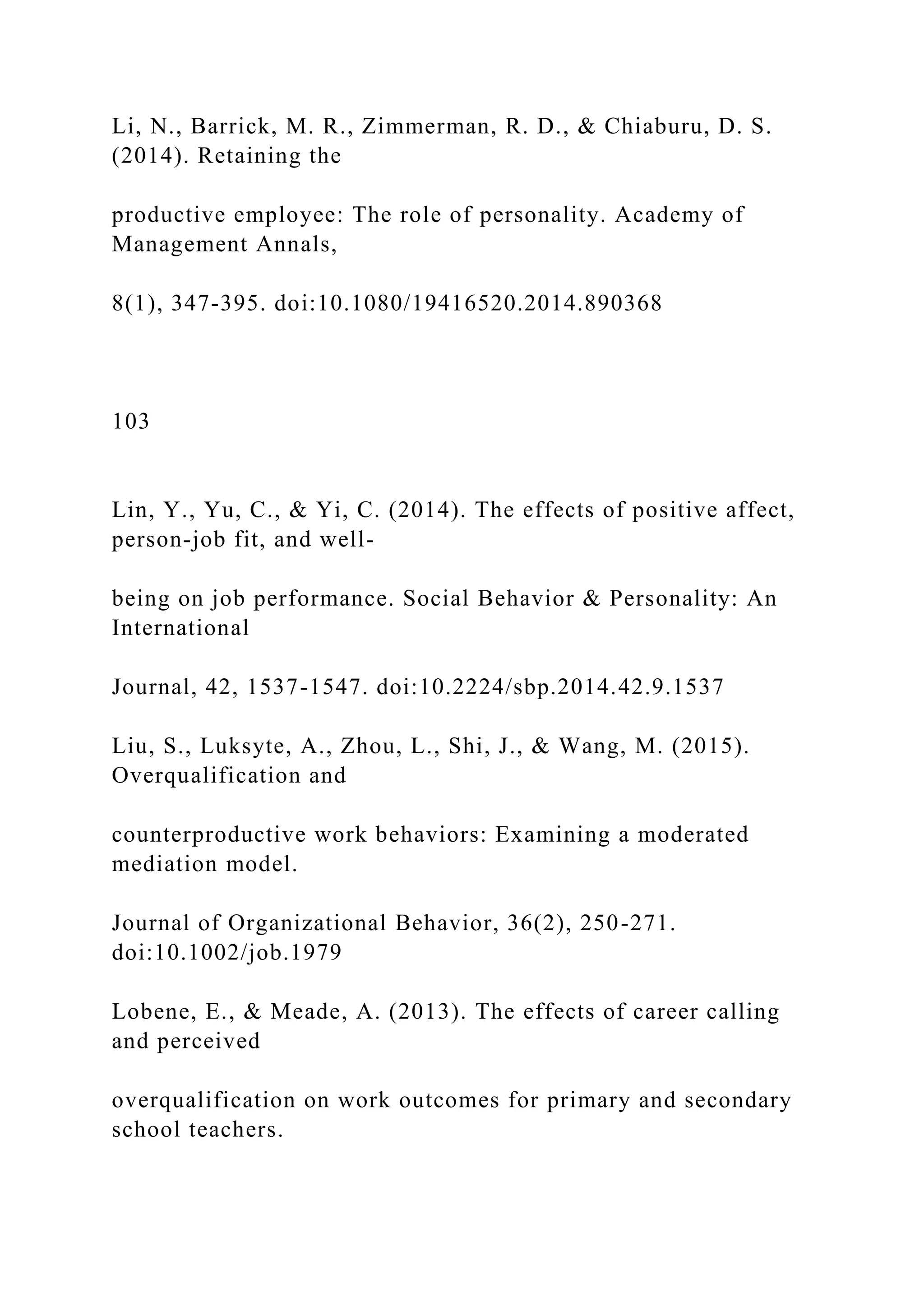Li, N., Barrick, M. R., Zimmerman, R. D., & Chiaburu, D. S.
(2014). Retaining the
productive employee: The role of personality. Academy of
Management Annals,
8(1), 347-395. doi:10.1080/19416520.2014.890368
103
Lin, Y., Yu, C., & Yi, C. (2014). The effects of positive affect,
person-job fit, and well-
being on job performance. Social Behavior & Personality: An
International
Journal, 42, 1537-1547. doi:10.2224/sbp.2014.42.9.1537
Liu, S., Luksyte, A., Zhou, L., Shi, J., & Wang, M. (2015).
Overqualification and
counterproductive work behaviors: Examining a moderated
mediation model.
Journal of Organizational Behavior, 36(2), 250-271.
doi:10.1002/job.1979
Lobene, E., & Meade, A. (2013). The effects of career calling
and perceived
overqualification on work outcomes for primary and secondary
school teachers.
 