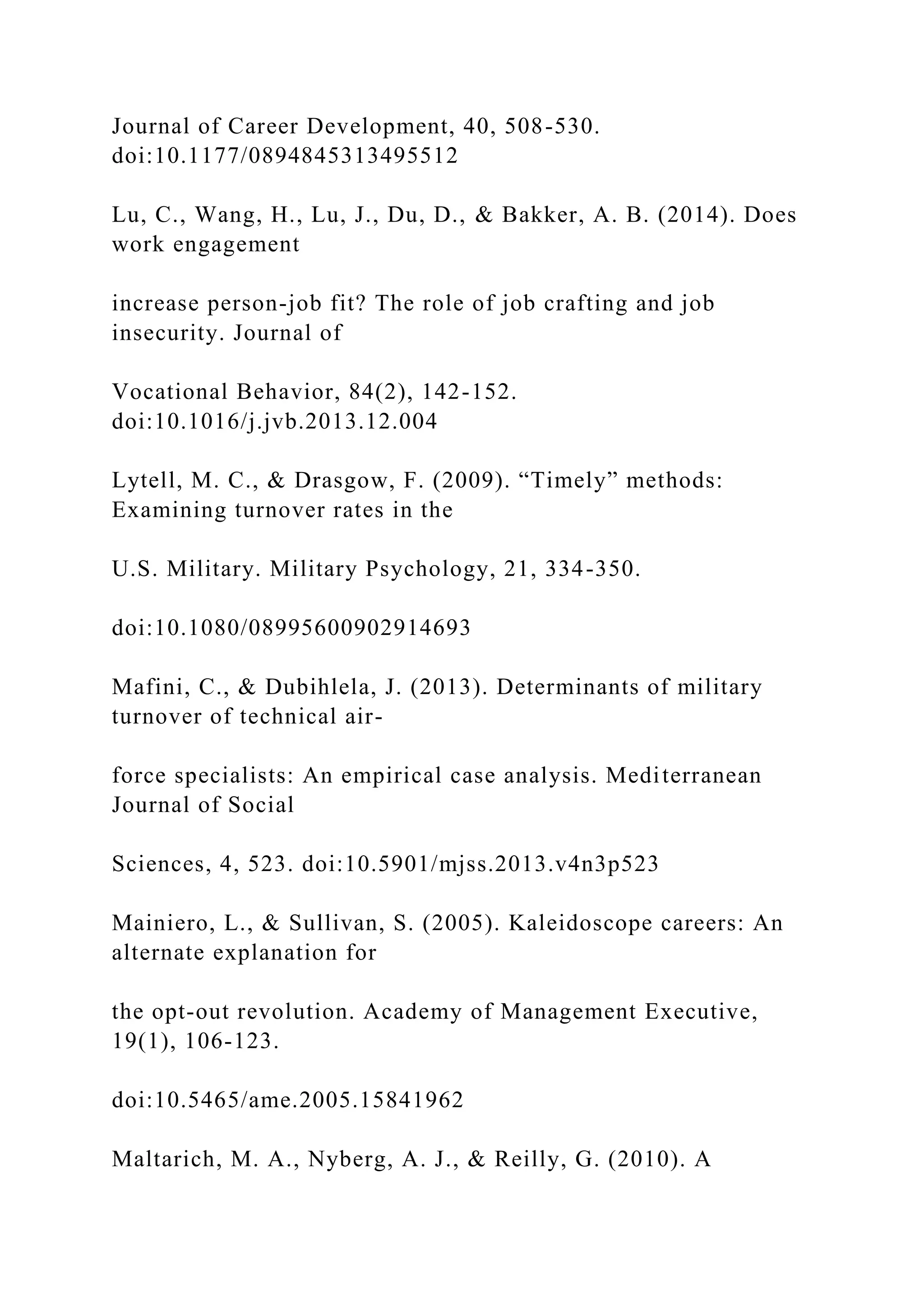Journal of Career Development, 40, 508-530.
doi:10.1177/0894845313495512
Lu, C., Wang, H., Lu, J., Du, D., & Bakker, A. B. (2014). Does
work engagement
increase person-job fit? The role of job crafting and job
insecurity. Journal of
Vocational Behavior, 84(2), 142-152.
doi:10.1016/j.jvb.2013.12.004
Lytell, M. C., & Drasgow, F. (2009). “Timely” methods:
Examining turnover rates in the
U.S. Military. Military Psychology, 21, 334-350.
doi:10.1080/08995600902914693
Mafini, C., & Dubihlela, J. (2013). Determinants of military
turnover of technical air-
force specialists: An empirical case analysis. Mediterranean
Journal of Social
Sciences, 4, 523. doi:10.5901/mjss.2013.v4n3p523
Mainiero, L., & Sullivan, S. (2005). Kaleidoscope careers: An
alternate explanation for
the opt-out revolution. Academy of Management Executive,
19(1), 106-123.
doi:10.5465/ame.2005.15841962
Maltarich, M. A., Nyberg, A. J., & Reilly, G. (2010). A
 
