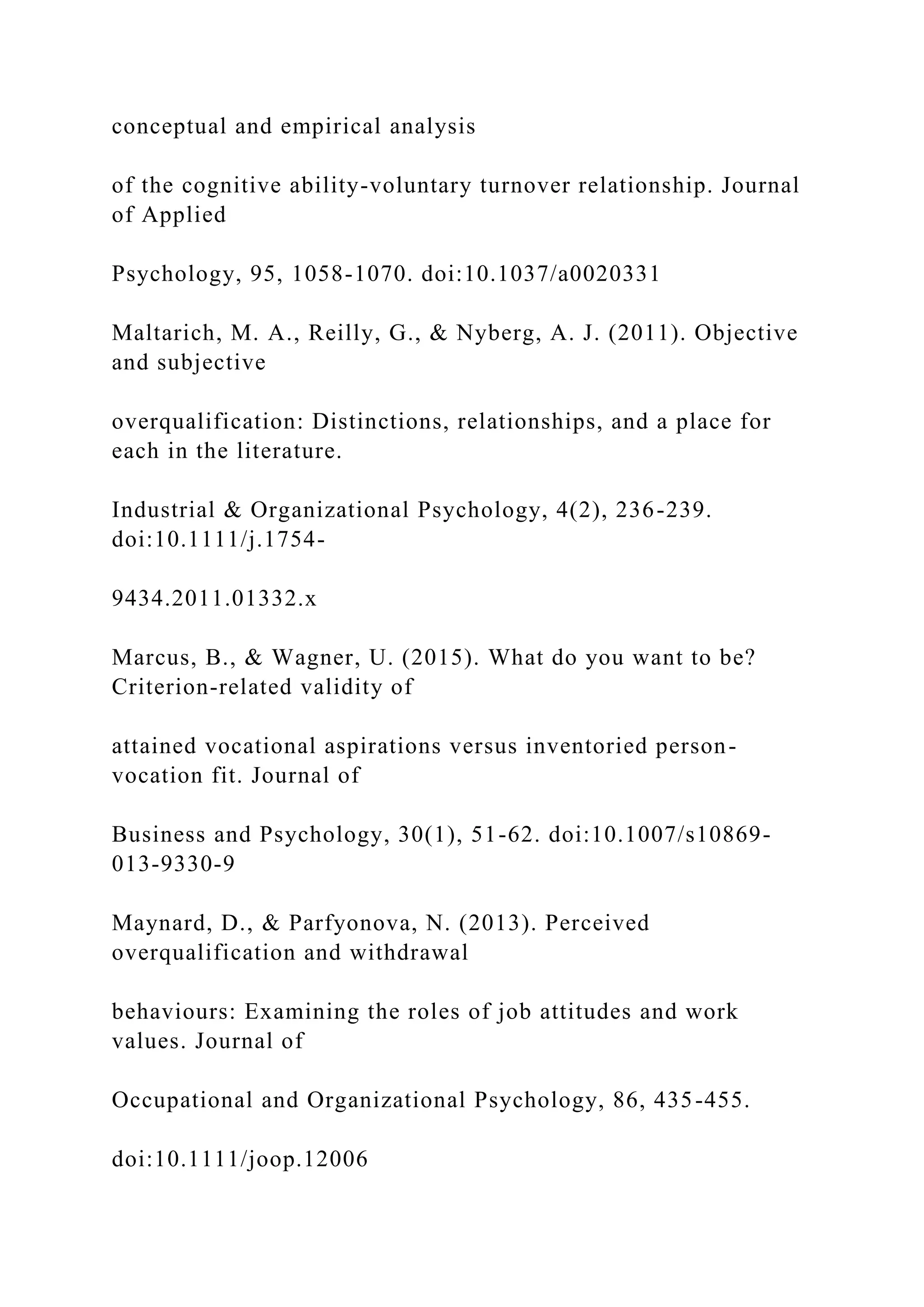 conceptual and empirical analysis
of the cognitive ability-voluntary turnover relationship. Journal
of Applied
Psychology, 95, 1058-1070. doi:10.1037/a0020331
Maltarich, M. A., Reilly, G., & Nyberg, A. J. (2011). Objective
and subjective
overqualification: Distinctions, relationships, and a place for
each in the literature.
Industrial & Organizational Psychology, 4(2), 236-239.
doi:10.1111/j.1754-
9434.2011.01332.x
Marcus, B., & Wagner, U. (2015). What do you want to be?
Criterion-related validity of
attained vocational aspirations versus inventoried person-
vocation fit. Journal of
Business and Psychology, 30(1), 51-62. doi:10.1007/s10869-
013-9330-9
Maynard, D., & Parfyonova, N. (2013). Perceived
overqualification and withdrawal
behaviours: Examining the roles of job attitudes and work
values. Journal of
Occupational and Organizational Psychology, 86, 435-455.
doi:10.1111/joop.12006
 