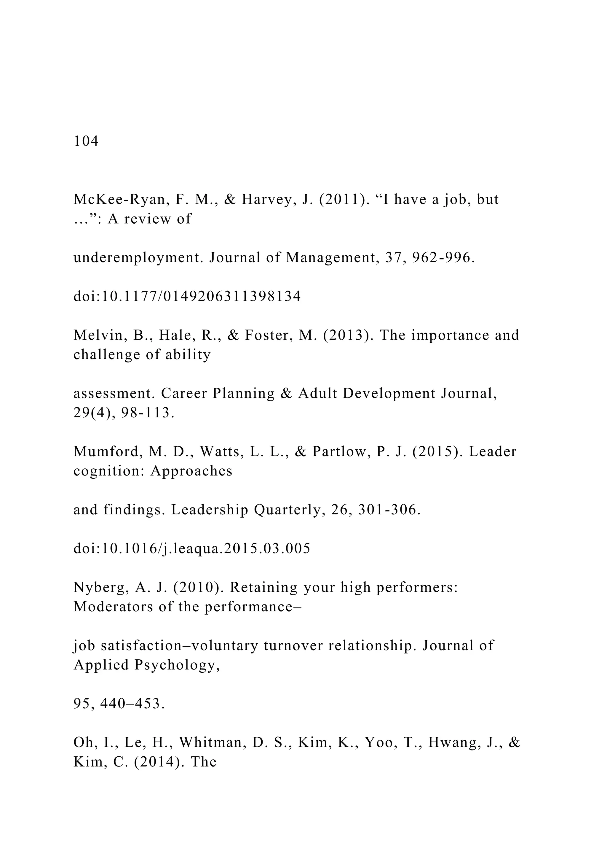 104
McKee-Ryan, F. M., & Harvey, J. (2011). “I have a job, but
…”: A review of
underemployment. Journal of Management, 37, 962-996.
doi:10.1177/0149206311398134
Melvin, B., Hale, R., & Foster, M. (2013). The importance and
challenge of ability
assessment. Career Planning & Adult Development Journal,
29(4), 98-113.
Mumford, M. D., Watts, L. L., & Partlow, P. J. (2015). Leader
cognition: Approaches
and findings. Leadership Quarterly, 26, 301-306.
doi:10.1016/j.leaqua.2015.03.005
Nyberg, A. J. (2010). Retaining your high performers:
Moderators of the performance–
job satisfaction–voluntary turnover relationship. Journal of
Applied Psychology,
95, 440–453.
Oh, I., Le, H., Whitman, D. S., Kim, K., Yoo, T., Hwang, J., &
Kim, C. (2014). The
 