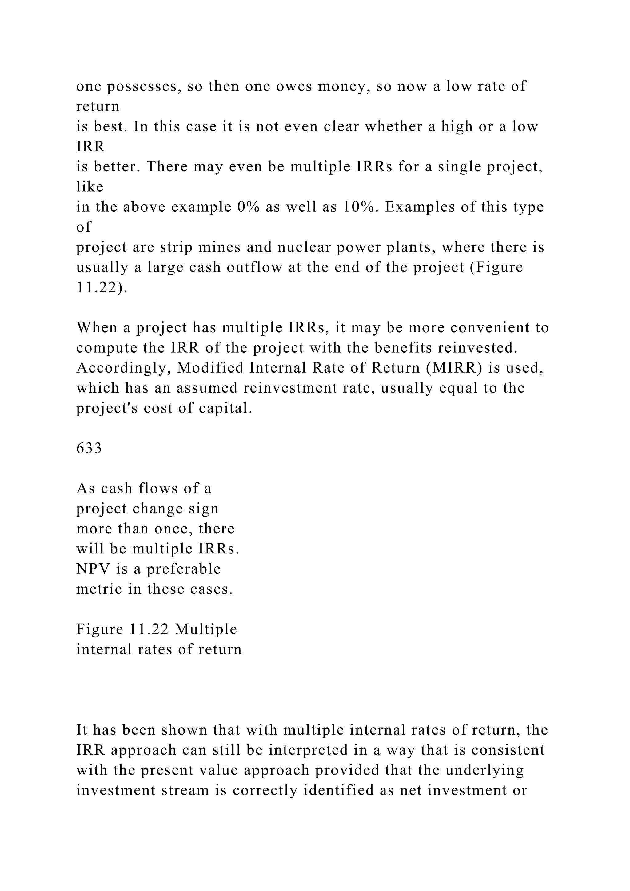 one possesses, so then one owes money, so now a low rate of
return
is best. In this case it is not even clear whether a high or a low
IRR
is better. There may even be multiple IRRs for a single project,
like
in the above example 0% as well as 10%. Examples of this type
of
project are strip mines and nuclear power plants, where there is
usually a large cash outflow at the end of the project (Figure
11.22).
When a project has multiple IRRs, it may be more convenient to
compute the IRR of the project with the benefits reinvested.
Accordingly, Modified Internal Rate of Return (MIRR) is used,
which has an assumed reinvestment rate, usually equal to the
project's cost of capital.
633
As cash flows of a
project change sign
more than once, there
will be multiple IRRs.
NPV is a preferable
metric in these cases.
Figure 11.22 Multiple
internal rates of return
It has been shown that with multiple internal rates of return, the
IRR approach can still be interpreted in a way that is consistent
with the present value approach provided that the underlying
investment stream is correctly identified as net investment or
 