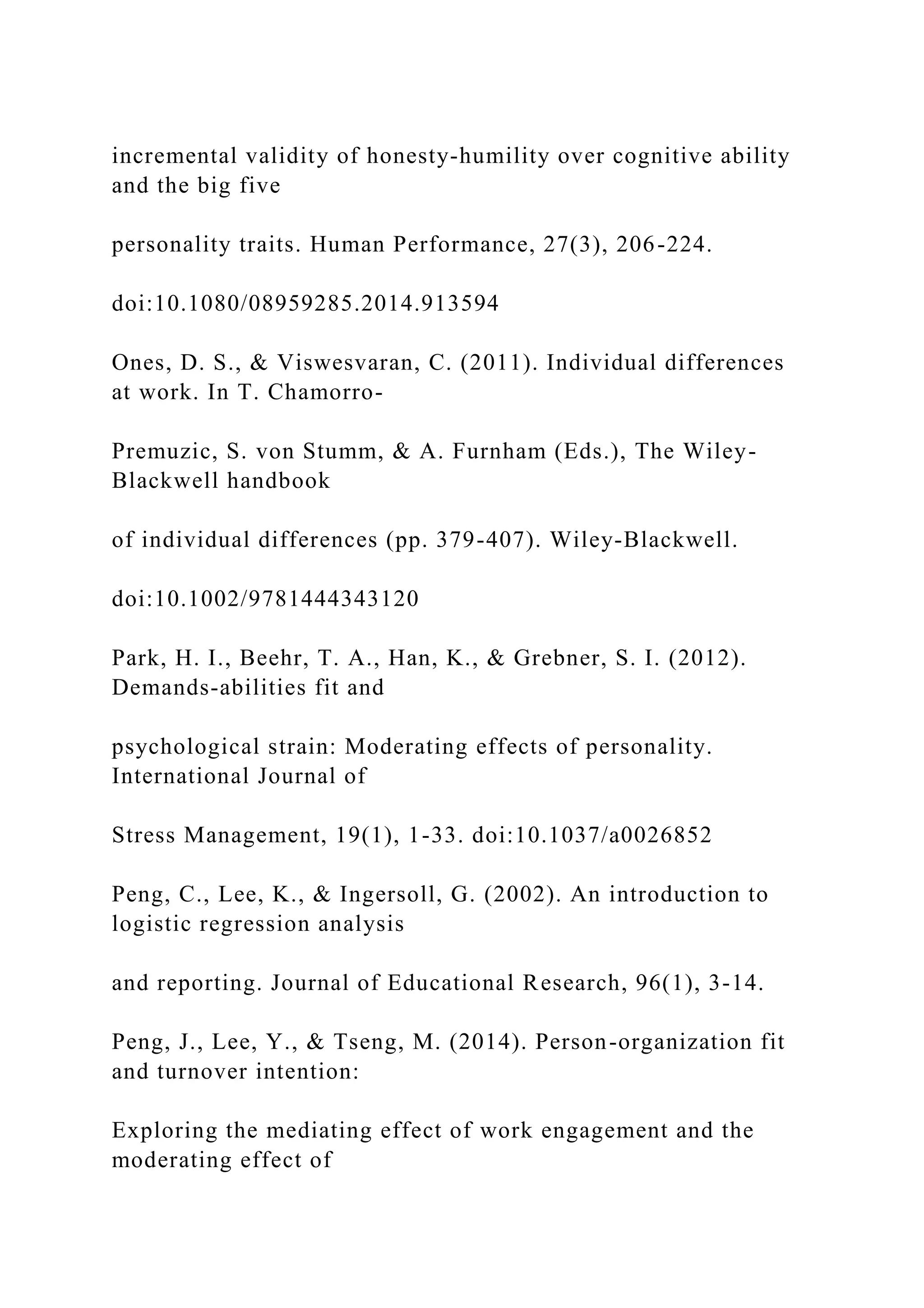 incremental validity of honesty-humility over cognitive ability
and the big five
personality traits. Human Performance, 27(3), 206-224.
doi:10.1080/08959285.2014.913594
Ones, D. S., & Viswesvaran, C. (2011). Individual differences
at work. In T. Chamorro-
Premuzic, S. von Stumm, & A. Furnham (Eds.), The Wiley-
Blackwell handbook
of individual differences (pp. 379-407). Wiley-Blackwell.
doi:10.1002/9781444343120
Park, H. I., Beehr, T. A., Han, K., & Grebner, S. I. (2012).
Demands-abilities fit and
psychological strain: Moderating effects of personality.
International Journal of
Stress Management, 19(1), 1-33. doi:10.1037/a0026852
Peng, C., Lee, K., & Ingersoll, G. (2002). An introduction to
logistic regression analysis
and reporting. Journal of Educational Research, 96(1), 3-14.
Peng, J., Lee, Y., & Tseng, M. (2014). Person-organization fit
and turnover intention:
Exploring the mediating effect of work engagement and the
moderating effect of
 