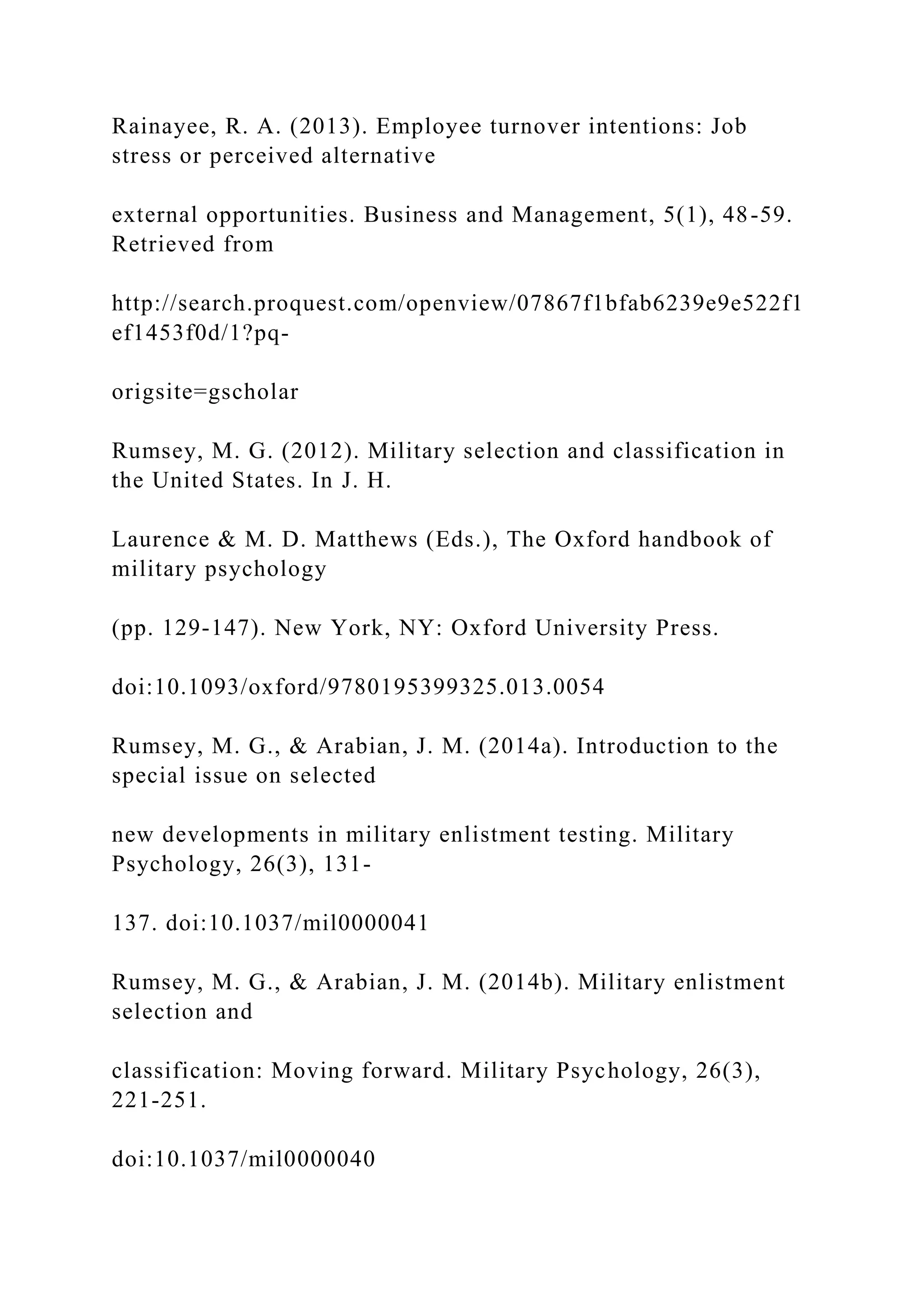 Rainayee, R. A. (2013). Employee turnover intentions: Job
stress or perceived alternative
external opportunities. Business and Management, 5(1), 48-59.
Retrieved from
http://search.proquest.com/openview/07867f1bfab6239e9e522f1
ef1453f0d/1?pq-
origsite=gscholar
Rumsey, M. G. (2012). Military selection and classification in
the United States. In J. H.
Laurence & M. D. Matthews (Eds.), The Oxford handbook of
military psychology
(pp. 129-147). New York, NY: Oxford University Press.
doi:10.1093/oxford/9780195399325.013.0054
Rumsey, M. G., & Arabian, J. M. (2014a). Introduction to the
special issue on selected
new developments in military enlistment testing. Military
Psychology, 26(3), 131-
137. doi:10.1037/mil0000041
Rumsey, M. G., & Arabian, J. M. (2014b). Military enlistment
selection and
classification: Moving forward. Military Psychology, 26(3),
221-251.
doi:10.1037/mil0000040
 
