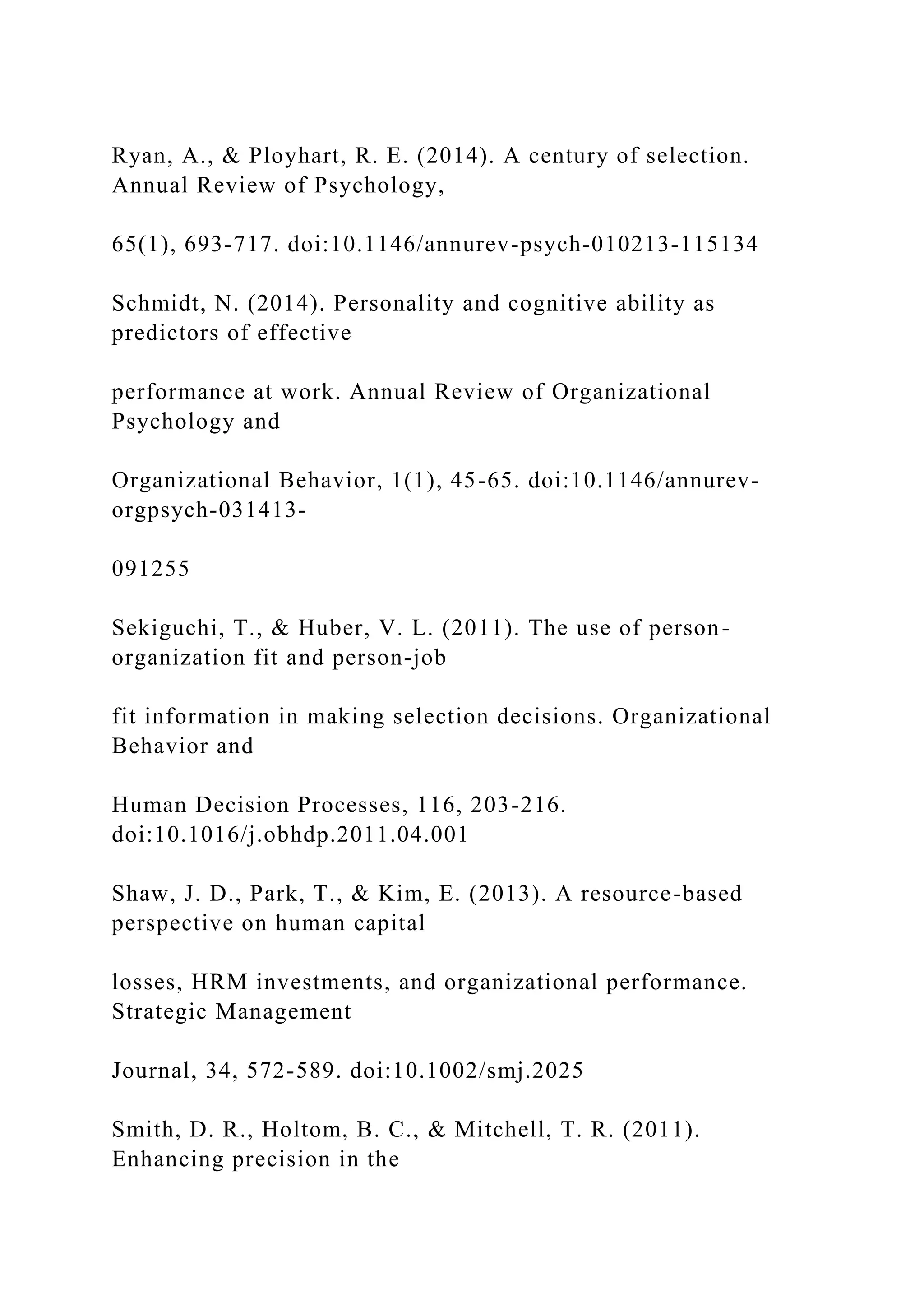 Ryan, A., & Ployhart, R. E. (2014). A century of selection.
Annual Review of Psychology,
65(1), 693-717. doi:10.1146/annurev-psych-010213-115134
Schmidt, N. (2014). Personality and cognitive ability as
predictors of effective
performance at work. Annual Review of Organizational
Psychology and
Organizational Behavior, 1(1), 45-65. doi:10.1146/annurev-
orgpsych-031413-
091255
Sekiguchi, T., & Huber, V. L. (2011). The use of person-
organization fit and person-job
fit information in making selection decisions. Organizational
Behavior and
Human Decision Processes, 116, 203-216.
doi:10.1016/j.obhdp.2011.04.001
Shaw, J. D., Park, T., & Kim, E. (2013). A resource-based
perspective on human capital
losses, HRM investments, and organizational performance.
Strategic Management
Journal, 34, 572-589. doi:10.1002/smj.2025
Smith, D. R., Holtom, B. C., & Mitchell, T. R. (2011).
Enhancing precision in the
 