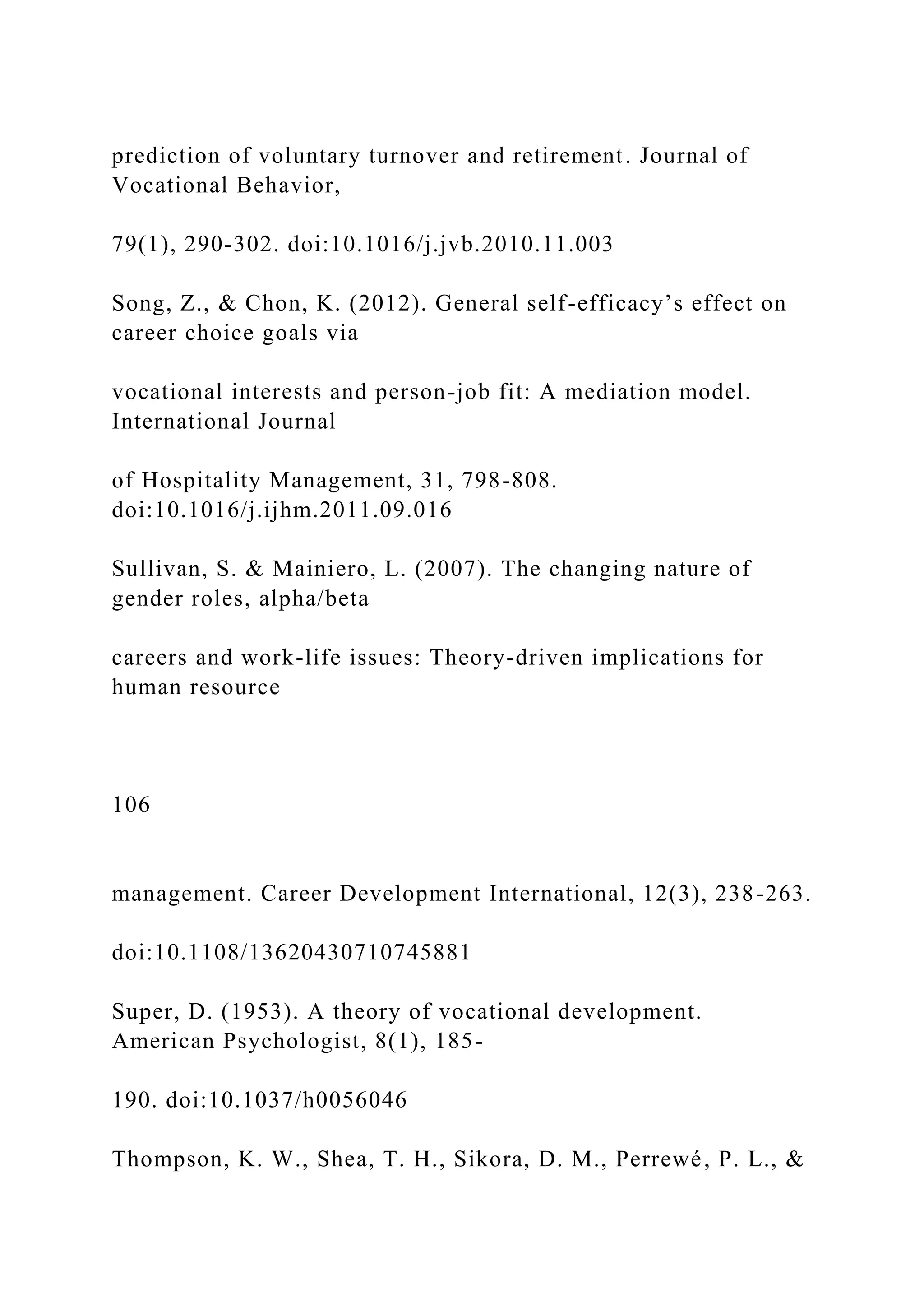 prediction of voluntary turnover and retirement. Journal of
Vocational Behavior,
79(1), 290-302. doi:10.1016/j.jvb.2010.11.003
Song, Z., & Chon, K. (2012). General self-efficacy’s effect on
career choice goals via
vocational interests and person-job fit: A mediation model.
International Journal
of Hospitality Management, 31, 798-808.
doi:10.1016/j.ijhm.2011.09.016
Sullivan, S. & Mainiero, L. (2007). The changing nature of
gender roles, alpha/beta
careers and work-life issues: Theory-driven implications for
human resource
106
management. Career Development International, 12(3), 238-263.
doi:10.1108/13620430710745881
Super, D. (1953). A theory of vocational development.
American Psychologist, 8(1), 185-
190. doi:10.1037/h0056046
Thompson, K. W., Shea, T. H., Sikora, D. M., Perrewé, P. L., &
 