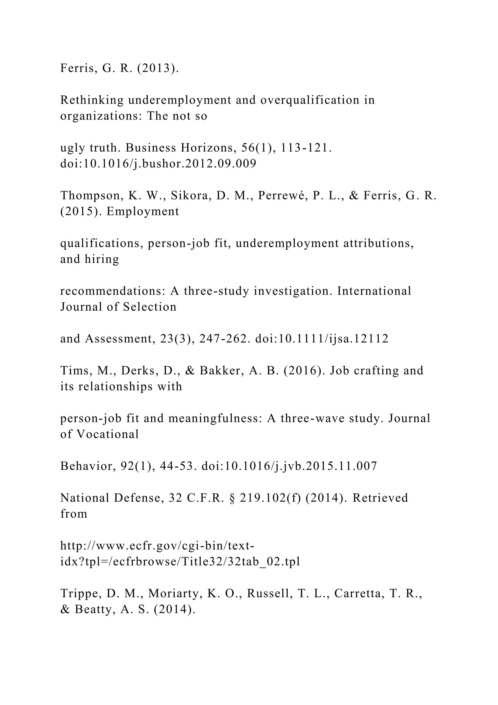 Ferris, G. R. (2013).
Rethinking underemployment and overqualification in
organizations: The not so
ugly truth. Business Horizons, 56(1), 113-121.
doi:10.1016/j.bushor.2012.09.009
Thompson, K. W., Sikora, D. M., Perrewé, P. L., & Ferris, G. R.
(2015). Employment
qualifications, person-job fit, underemployment attributions,
and hiring
recommendations: A three-study investigation. International
Journal of Selection
and Assessment, 23(3), 247-262. doi:10.1111/ijsa.12112
Tims, M., Derks, D., & Bakker, A. B. (2016). Job crafting and
its relationships with
person-job fit and meaningfulness: A three-wave study. Journal
of Vocational
Behavior, 92(1), 44-53. doi:10.1016/j.jvb.2015.11.007
National Defense, 32 C.F.R. § 219.102(f) (2014). Retrieved
from
http://www.ecfr.gov/cgi-bin/text-
idx?tpl=/ecfrbrowse/Title32/32tab_02.tpl
Trippe, D. M., Moriarty, K. O., Russell, T. L., Carretta, T. R.,
& Beatty, A. S. (2014).
 