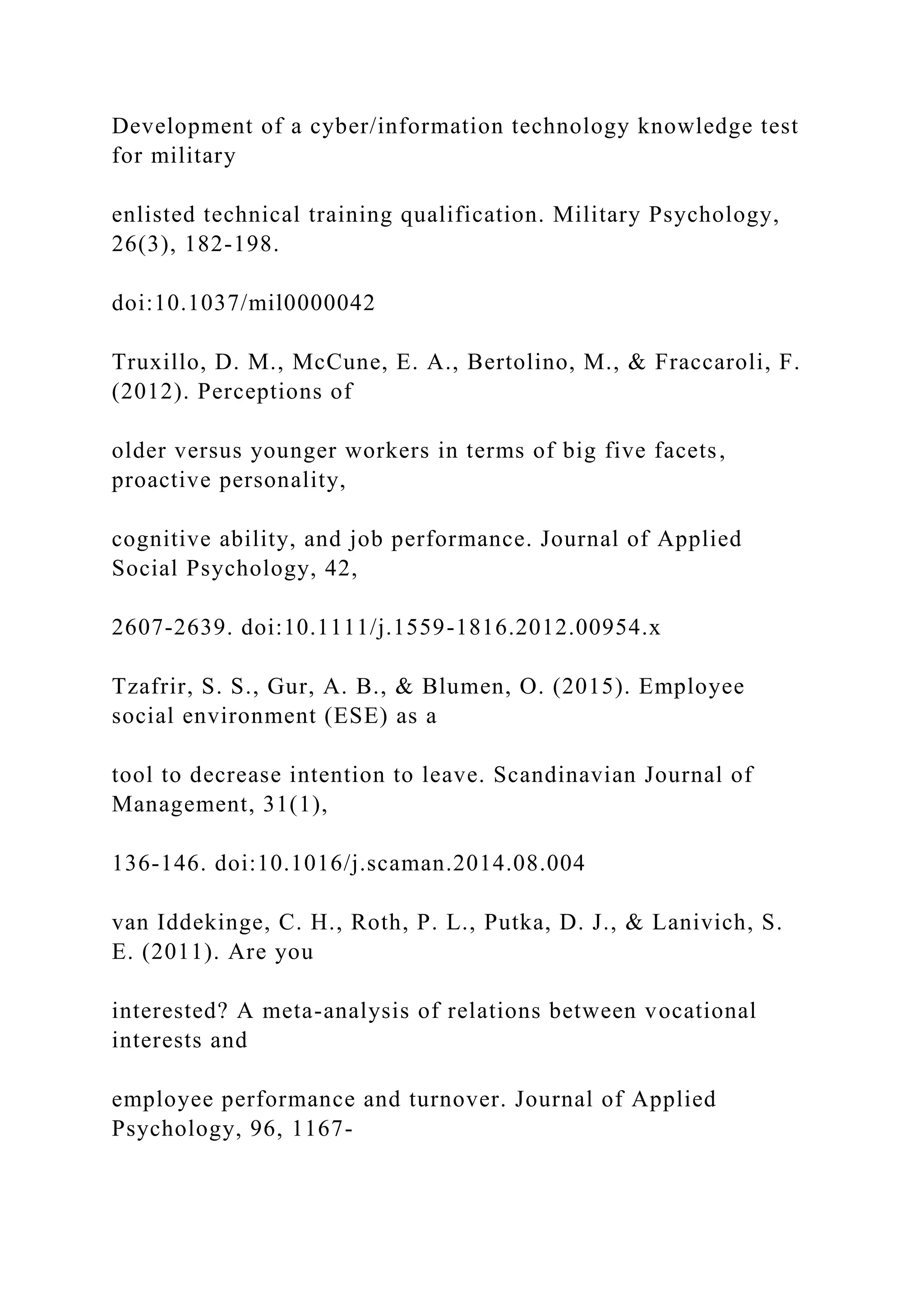 Development of a cyber/information technology knowledge test
for military
enlisted technical training qualification. Military Psychology,
26(3), 182-198.
doi:10.1037/mil0000042
Truxillo, D. M., McCune, E. A., Bertolino, M., & Fraccaroli, F.
(2012). Perceptions of
older versus younger workers in terms of big five facets,
proactive personality,
cognitive ability, and job performance. Journal of Applied
Social Psychology, 42,
2607-2639. doi:10.1111/j.1559-1816.2012.00954.x
Tzafrir, S. S., Gur, A. B., & Blumen, O. (2015). Employee
social environment (ESE) as a
tool to decrease intention to leave. Scandinavian Journal of
Management, 31(1),
136-146. doi:10.1016/j.scaman.2014.08.004
van Iddekinge, C. H., Roth, P. L., Putka, D. J., & Lanivich, S.
E. (2011). Are you
interested? A meta-analysis of relations between vocational
interests and
employee performance and turnover. Journal of Applied
Psychology, 96, 1167-
 