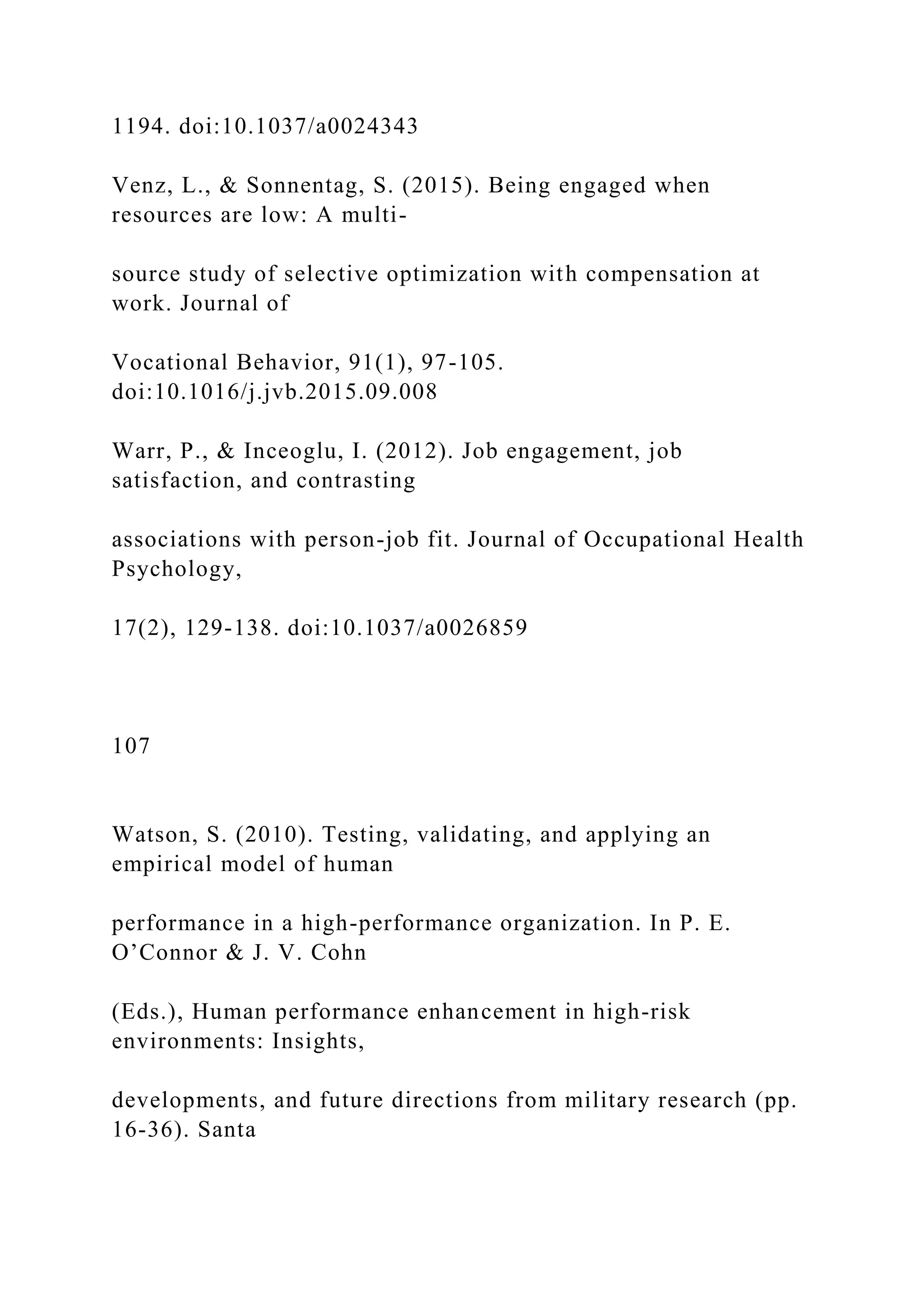 1194. doi:10.1037/a0024343
Venz, L., & Sonnentag, S. (2015). Being engaged when
resources are low: A multi-
source study of selective optimization with compensation at
work. Journal of
Vocational Behavior, 91(1), 97-105.
doi:10.1016/j.jvb.2015.09.008
Warr, P., & Inceoglu, I. (2012). Job engagement, job
satisfaction, and contrasting
associations with person-job fit. Journal of Occupational Health
Psychology,
17(2), 129-138. doi:10.1037/a0026859
107
Watson, S. (2010). Testing, validating, and applying an
empirical model of human
performance in a high-performance organization. In P. E.
O’Connor & J. V. Cohn
(Eds.), Human performance enhancement in high-risk
environments: Insights,
developments, and future directions from military research (pp.
16-36). Santa
 