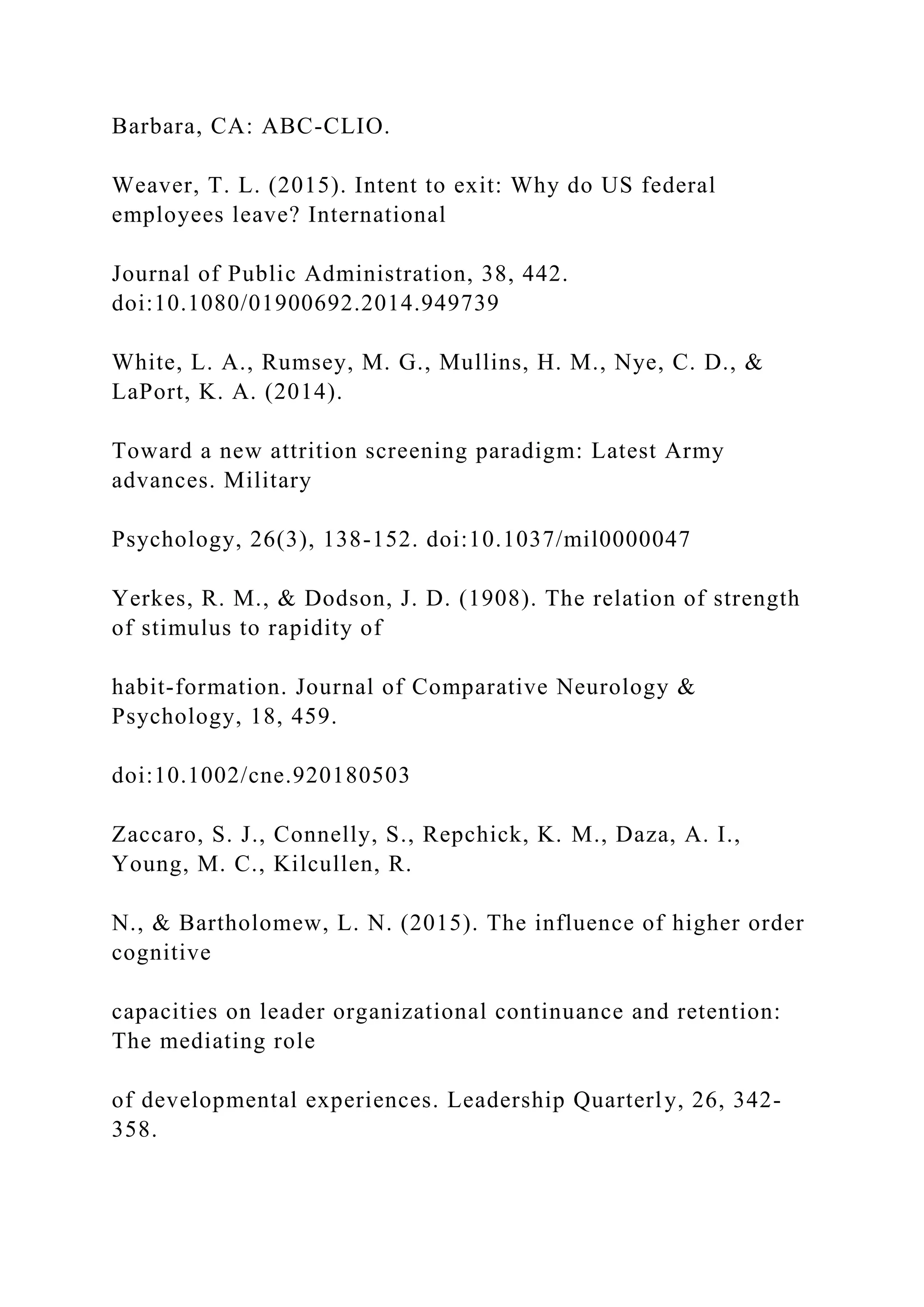 Barbara, CA: ABC-CLIO.
Weaver, T. L. (2015). Intent to exit: Why do US federal
employees leave? International
Journal of Public Administration, 38, 442.
doi:10.1080/01900692.2014.949739
White, L. A., Rumsey, M. G., Mullins, H. M., Nye, C. D., &
LaPort, K. A. (2014).
Toward a new attrition screening paradigm: Latest Army
advances. Military
Psychology, 26(3), 138-152. doi:10.1037/mil0000047
Yerkes, R. M., & Dodson, J. D. (1908). The relation of strength
of stimulus to rapidity of
habit-formation. Journal of Comparative Neurology &
Psychology, 18, 459.
doi:10.1002/cne.920180503
Zaccaro, S. J., Connelly, S., Repchick, K. M., Daza, A. I.,
Young, M. C., Kilcullen, R.
N., & Bartholomew, L. N. (2015). The influence of higher order
cognitive
capacities on leader organizational continuance and retention:
The mediating role
of developmental experiences. Leadership Quarterly, 26, 342-
358.
 