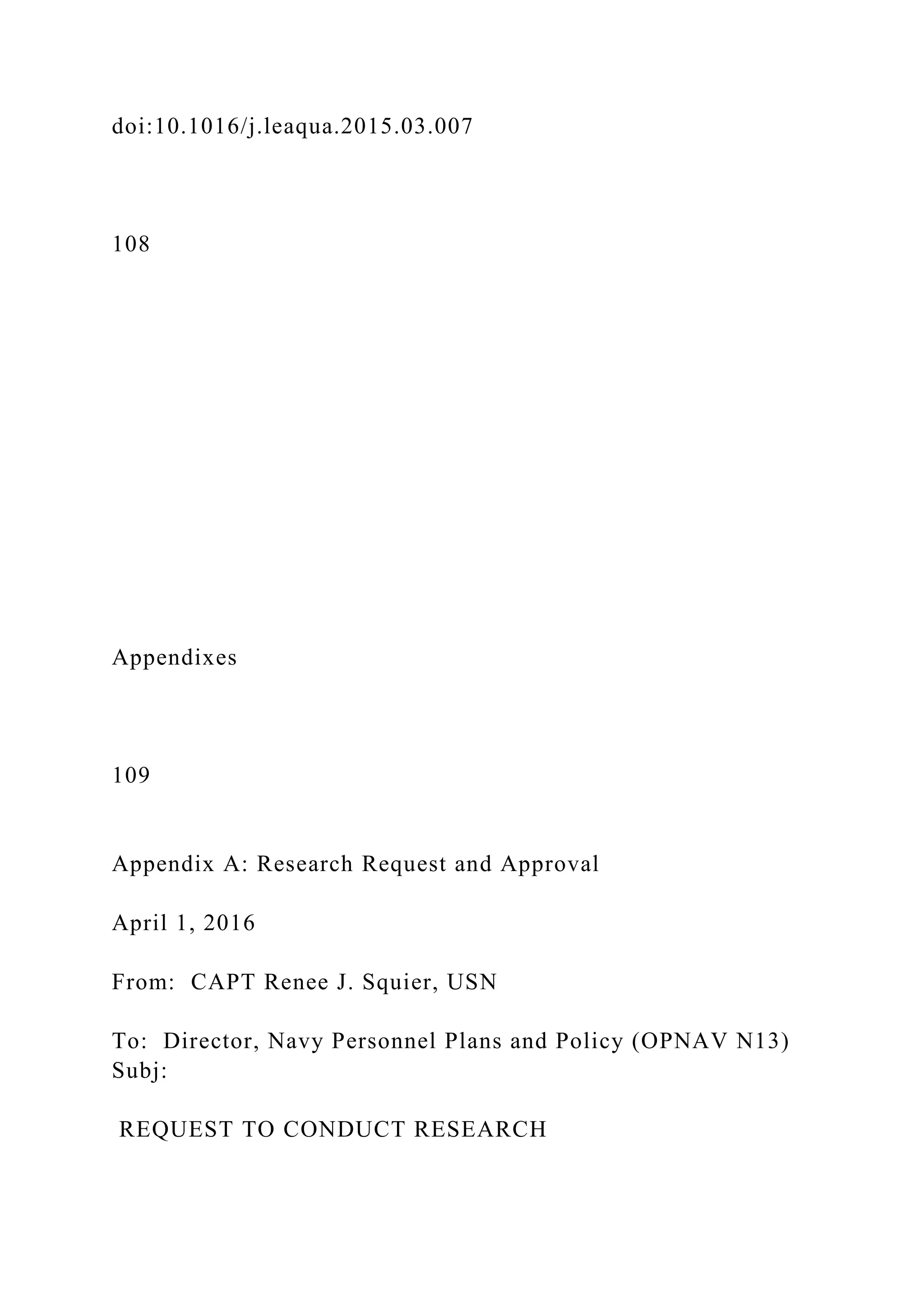 doi:10.1016/j.leaqua.2015.03.007
108
Appendixes
109
Appendix A: Research Request and Approval
April 1, 2016
From: CAPT Renee J. Squier, USN
To: Director, Navy Personnel Plans and Policy (OPNAV N13)
Subj:
REQUEST TO CONDUCT RESEARCH
 