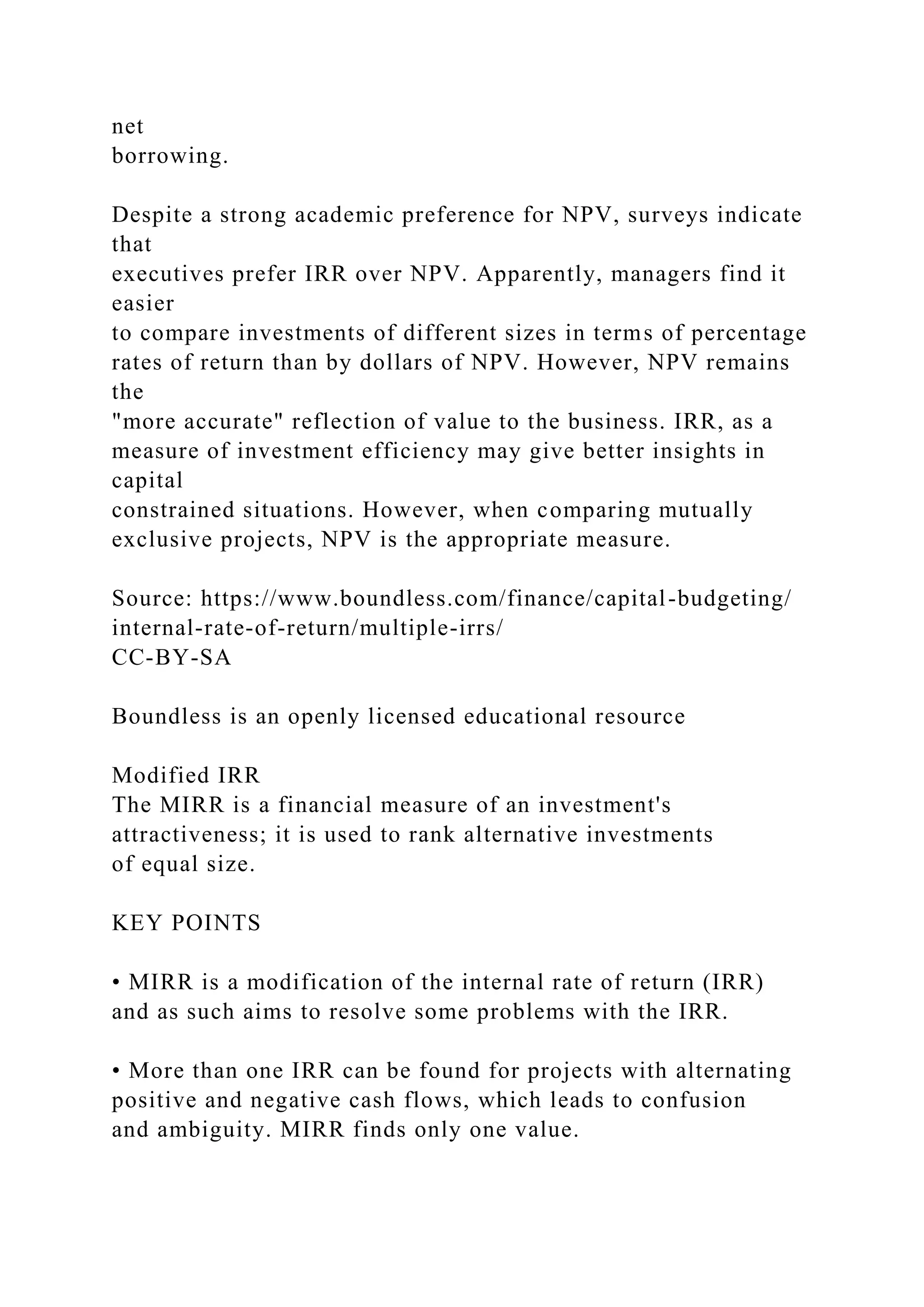 net
borrowing.
Despite a strong academic preference for NPV, surveys indicate
that
executives prefer IRR over NPV. Apparently, managers find it
easier
to compare investments of different sizes in terms of percentage
rates of return than by dollars of NPV. However, NPV remains
the
"more accurate" reflection of value to the business. IRR, as a
measure of investment efficiency may give better insights in
capital
constrained situations. However, when comparing mutually
exclusive projects, NPV is the appropriate measure.
Source: https://www.boundless.com/finance/capital-budgeting/
internal-rate-of-return/multiple-irrs/
CC-BY-SA
Boundless is an openly licensed educational resource
Modified IRR
The MIRR is a financial measure of an investment's
attractiveness; it is used to rank alternative investments
of equal size.
KEY POINTS
• MIRR is a modification of the internal rate of return (IRR)
and as such aims to resolve some problems with the IRR.
• More than one IRR can be found for projects with alternating
positive and negative cash flows, which leads to confusion
and ambiguity. MIRR finds only one value.
 