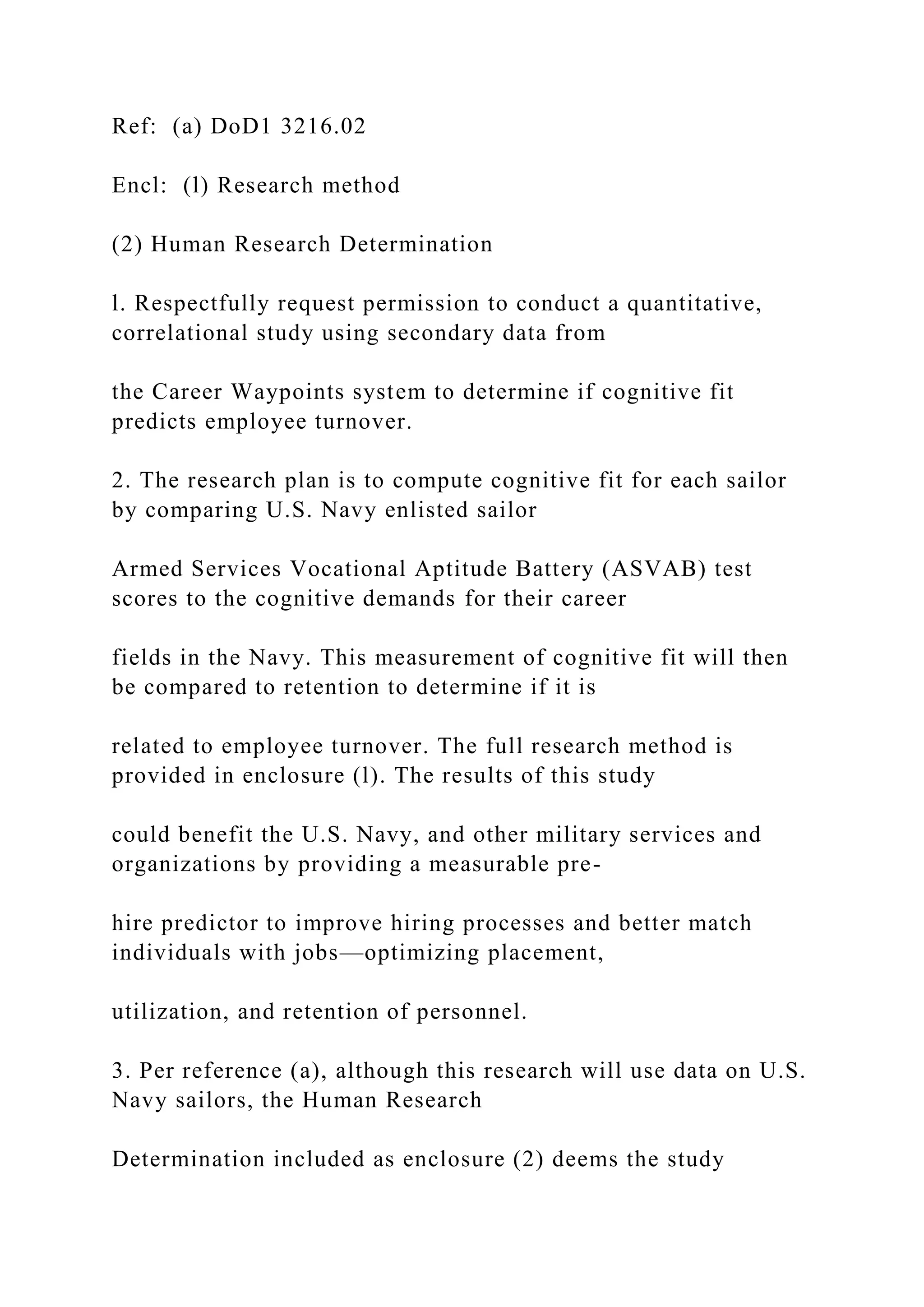 Ref: (a) DoD1 3216.02
Encl: (l) Research method
(2) Human Research Determination
l. Respectfully request permission to conduct a quantitative,
correlational study using secondary data from
the Career Waypoints system to determine if cognitive fit
predicts employee turnover.
2. The research plan is to compute cognitive fit for each sailor
by comparing U.S. Navy enlisted sailor
Armed Services Vocational Aptitude Battery (ASVAB) test
scores to the cognitive demands for their career
fields in the Navy. This measurement of cognitive fit will then
be compared to retention to determine if it is
related to employee turnover. The full research method is
provided in enclosure (l). The results of this study
could benefit the U.S. Navy, and other military services and
organizations by providing a measurable pre-
hire predictor to improve hiring processes and better match
individuals with jobs—optimizing placement,
utilization, and retention of personnel.
3. Per reference (a), although this research will use data on U.S.
Navy sailors, the Human Research
Determination included as enclosure (2) deems the study
 