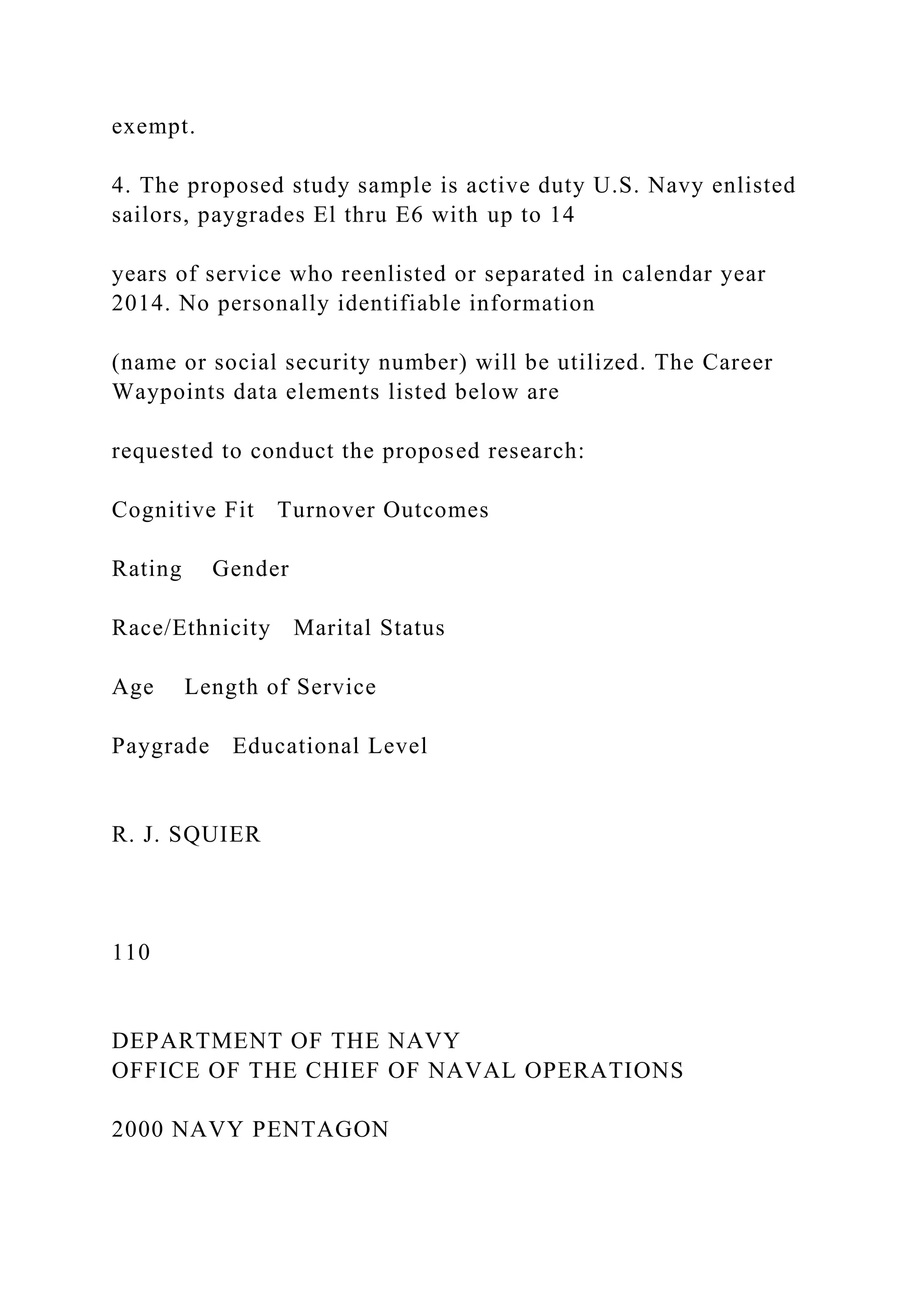exempt.
4. The proposed study sample is active duty U.S. Navy enlisted
sailors, paygrades El thru E6 with up to 14
years of service who reenlisted or separated in calendar year
2014. No personally identifiable information
(name or social security number) will be utilized. The Career
Waypoints data elements listed below are
requested to conduct the proposed research:
Cognitive Fit Turnover Outcomes
Rating Gender
Race/Ethnicity Marital Status
Age Length of Service
Paygrade Educational Level
R. J. SQUIER
110
DEPARTMENT OF THE NAVY
OFFICE OF THE CHIEF OF NAVAL OPERATIONS
2000 NAVY PENTAGON
 
