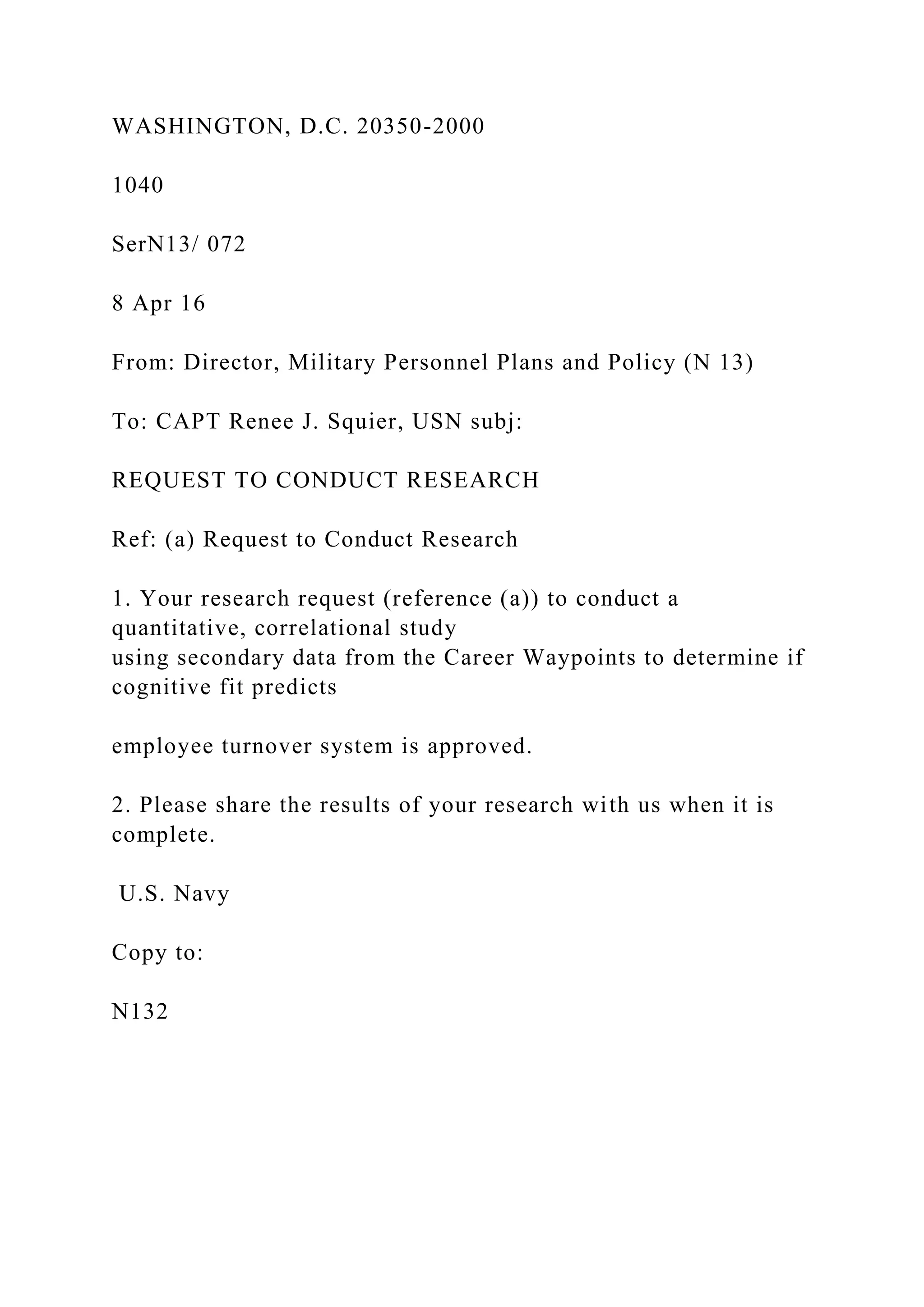 WASHINGTON, D.C. 20350-2000
1040
SerN13/ 072
8 Apr 16
From: Director, Military Personnel Plans and Policy (N 13)
To: CAPT Renee J. Squier, USN subj:
REQUEST TO CONDUCT RESEARCH
Ref: (a) Request to Conduct Research
1. Your research request (reference (a)) to conduct a
quantitative, correlational study
using secondary data from the Career Waypoints to determine if
cognitive fit predicts
employee turnover system is approved.
2. Please share the results of your research with us when it is
complete.
U.S. Navy
Copy to:
N132
 