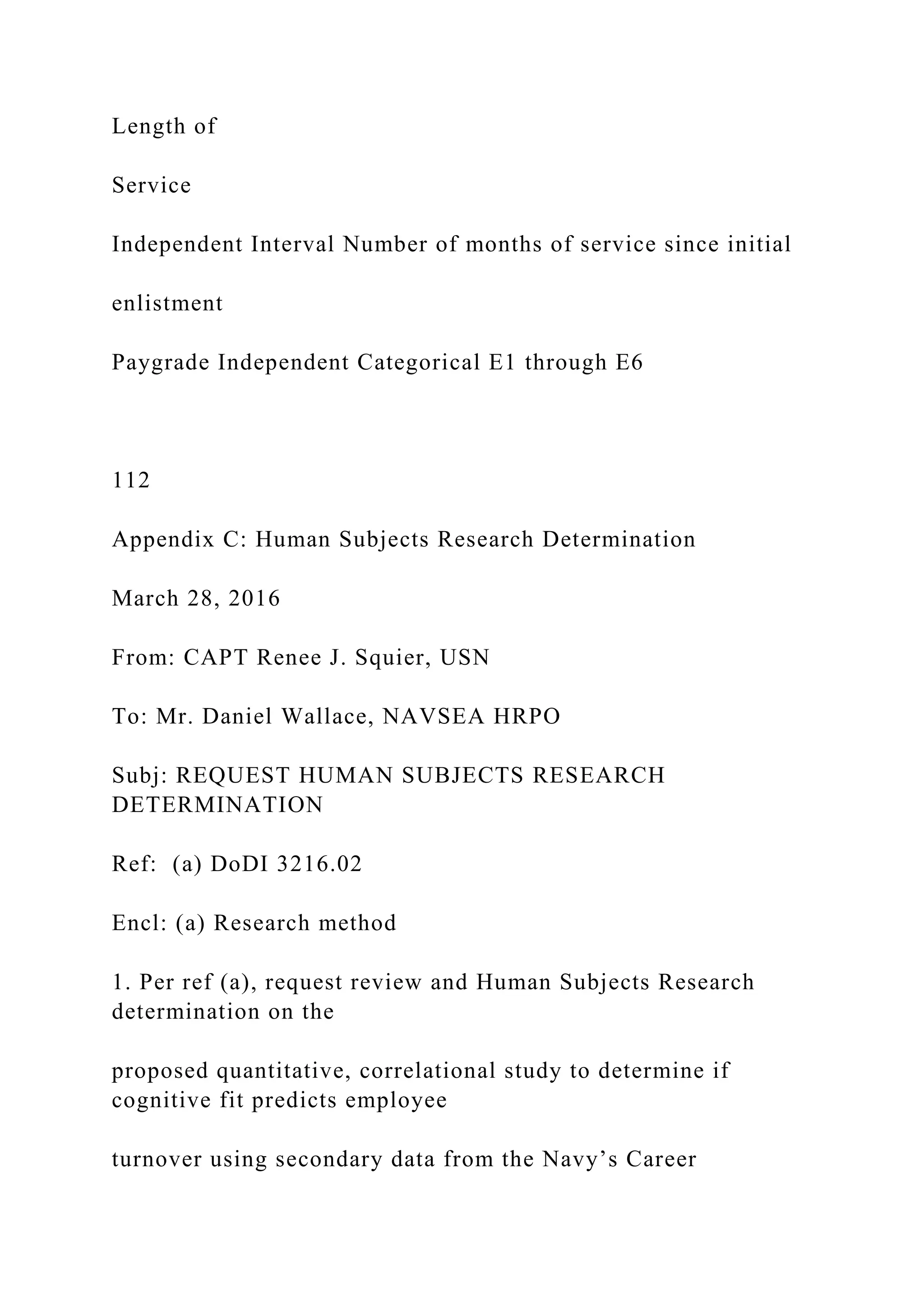Length of
Service
Independent Interval Number of months of service since initial
enlistment
Paygrade Independent Categorical E1 through E6
112
Appendix C: Human Subjects Research Determination
March 28, 2016
From: CAPT Renee J. Squier, USN
To: Mr. Daniel Wallace, NAVSEA HRPO
Subj: REQUEST HUMAN SUBJECTS RESEARCH
DETERMINATION
Ref: (a) DoDI 3216.02
Encl: (a) Research method
1. Per ref (a), request review and Human Subjects Research
determination on the
proposed quantitative, correlational study to determine if
cognitive fit predicts employee
turnover using secondary data from the Navy’s Career
 