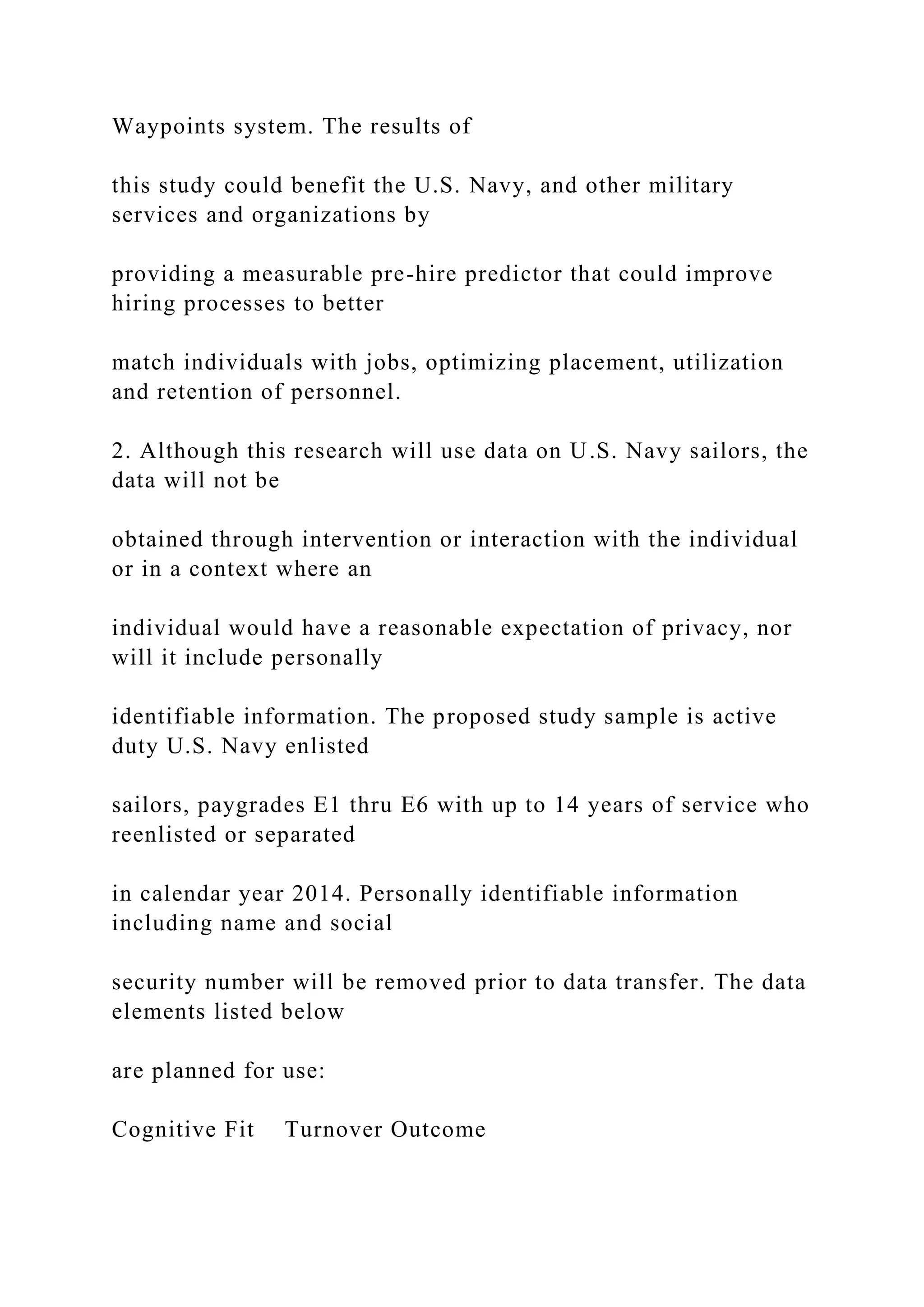 Waypoints system. The results of
this study could benefit the U.S. Navy, and other military
services and organizations by
providing a measurable pre-hire predictor that could improve
hiring processes to better
match individuals with jobs, optimizing placement, utilization
and retention of personnel.
2. Although this research will use data on U.S. Navy sailors, the
data will not be
obtained through intervention or interaction with the individual
or in a context where an
individual would have a reasonable expectation of privacy, nor
will it include personally
identifiable information. The proposed study sample is active
duty U.S. Navy enlisted
sailors, paygrades E1 thru E6 with up to 14 years of service who
reenlisted or separated
in calendar year 2014. Personally identifiable information
including name and social
security number will be removed prior to data transfer. The data
elements listed below
are planned for use:
Cognitive Fit Turnover Outcome
 