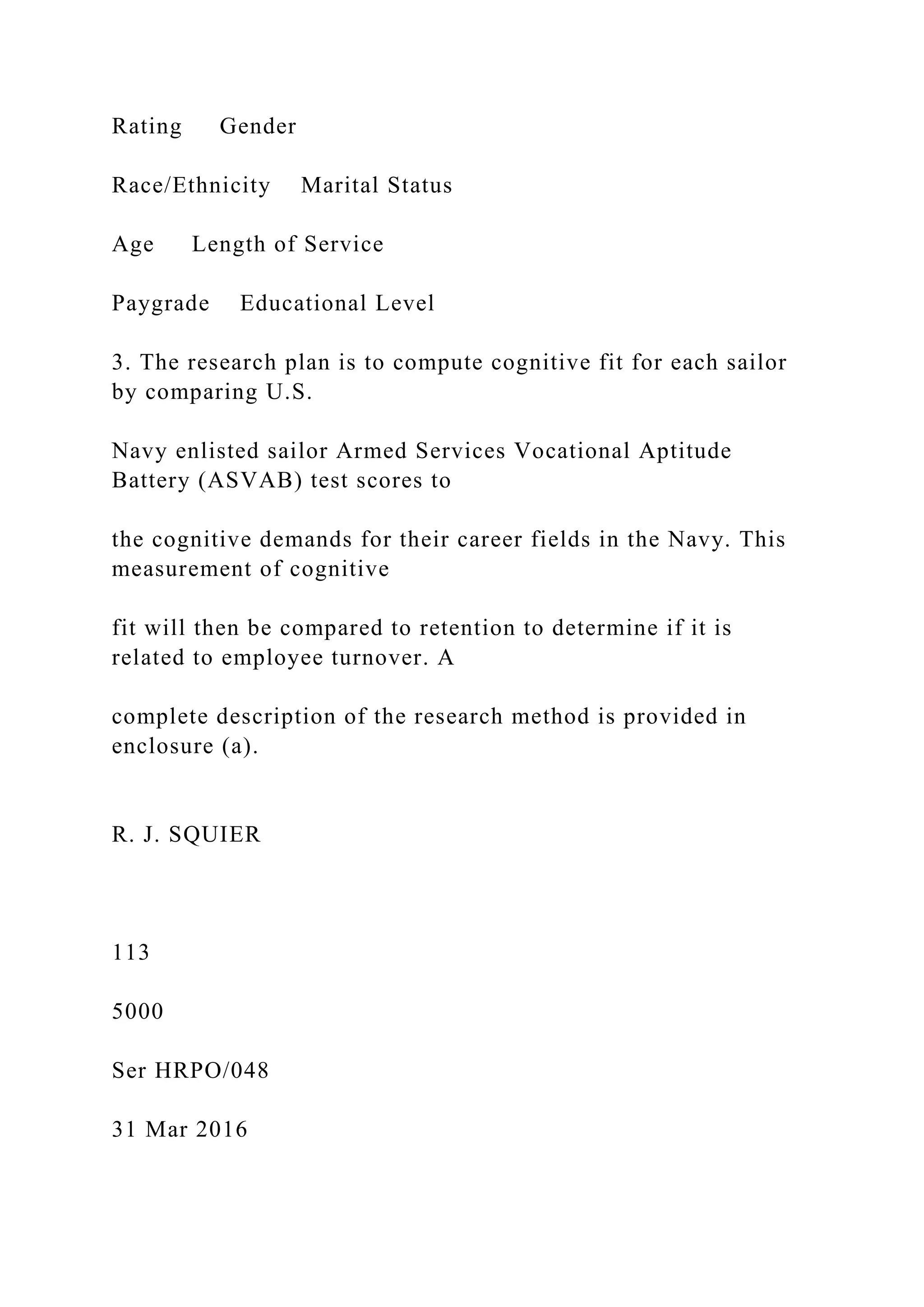Rating Gender
Race/Ethnicity Marital Status
Age Length of Service
Paygrade Educational Level
3. The research plan is to compute cognitive fit for each sailor
by comparing U.S.
Navy enlisted sailor Armed Services Vocational Aptitude
Battery (ASVAB) test scores to
the cognitive demands for their career fields in the Navy. This
measurement of cognitive
fit will then be compared to retention to determine if it is
related to employee turnover. A
complete description of the research method is provided in
enclosure (a).
R. J. SQUIER
113
5000
Ser HRPO/048
31 Mar 2016
 