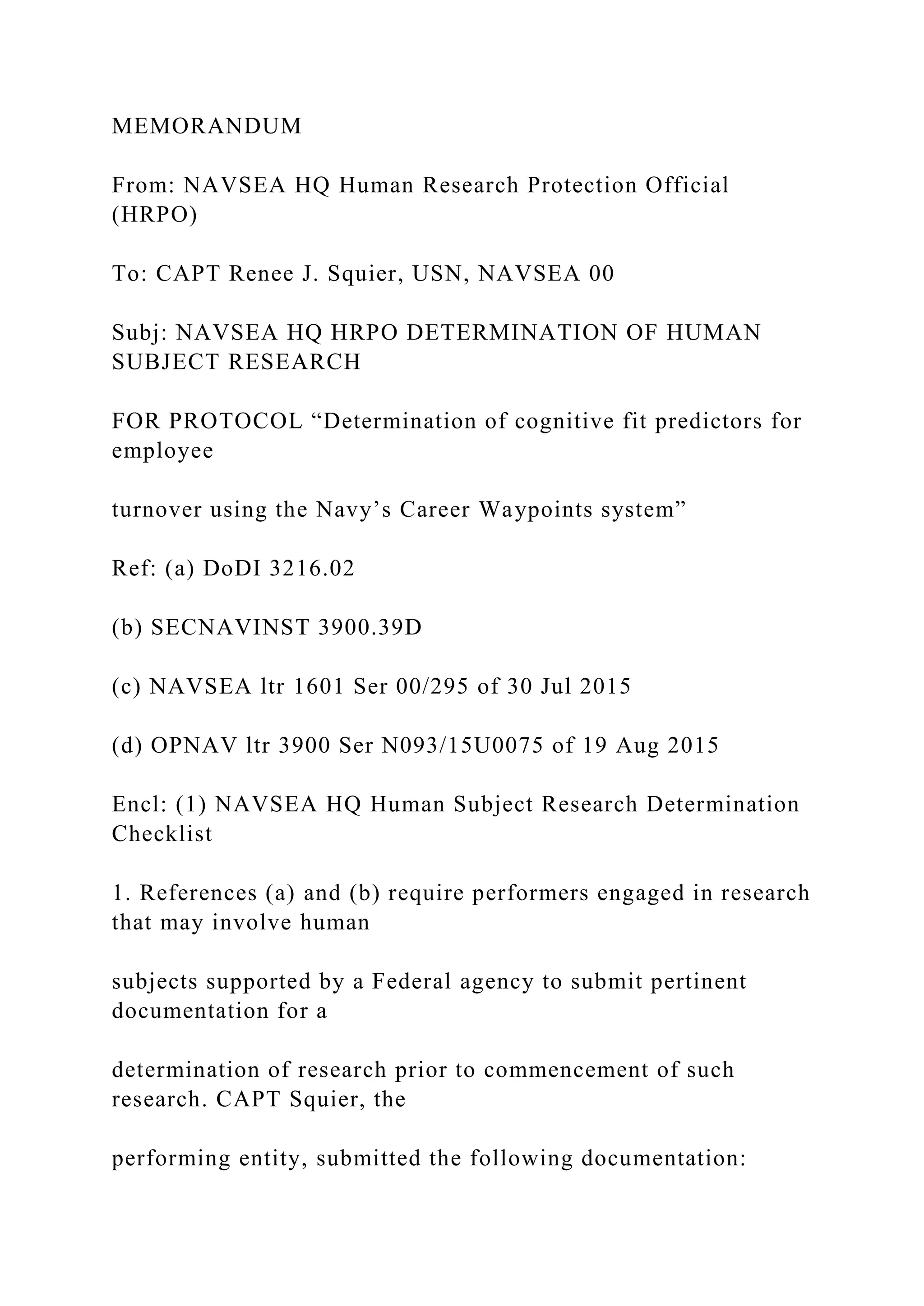 MEMORANDUM
From: NAVSEA HQ Human Research Protection Official
(HRPO)
To: CAPT Renee J. Squier, USN, NAVSEA 00
Subj: NAVSEA HQ HRPO DETERMINATION OF HUMAN
SUBJECT RESEARCH
FOR PROTOCOL “Determination of cognitive fit predictors for
employee
turnover using the Navy’s Career Waypoints system”
Ref: (a) DoDI 3216.02
(b) SECNAVINST 3900.39D
(c) NAVSEA ltr 1601 Ser 00/295 of 30 Jul 2015
(d) OPNAV ltr 3900 Ser N093/15U0075 of 19 Aug 2015
Encl: (1) NAVSEA HQ Human Subject Research Determination
Checklist
1. References (a) and (b) require performers engaged in research
that may involve human
subjects supported by a Federal agency to submit pertinent
documentation for a
determination of research prior to commencement of such
research. CAPT Squier, the
performing entity, submitted the following documentation:
 