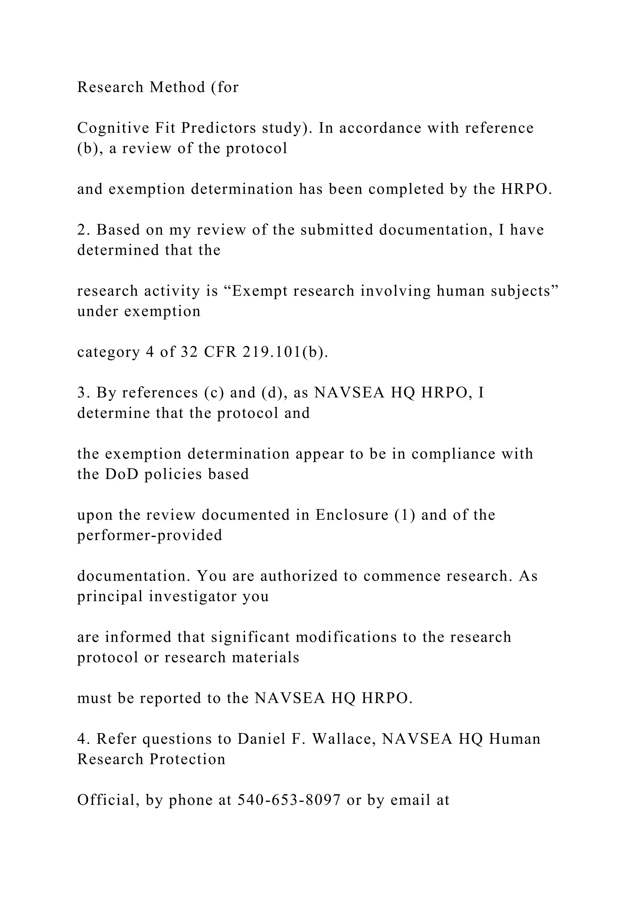 Research Method (for
Cognitive Fit Predictors study). In accordance with reference
(b), a review of the protocol
and exemption determination has been completed by the HRPO.
2. Based on my review of the submitted documentation, I have
determined that the
research activity is “Exempt research involving human subjects”
under exemption
category 4 of 32 CFR 219.101(b).
3. By references (c) and (d), as NAVSEA HQ HRPO, I
determine that the protocol and
the exemption determination appear to be in compliance with
the DoD policies based
upon the review documented in Enclosure (1) and of the
performer-provided
documentation. You are authorized to commence research. As
principal investigator you
are informed that significant modifications to the research
protocol or research materials
must be reported to the NAVSEA HQ HRPO.
4. Refer questions to Daniel F. Wallace, NAVSEA HQ Human
Research Protection
Official, by phone at 540-653-8097 or by email at
 