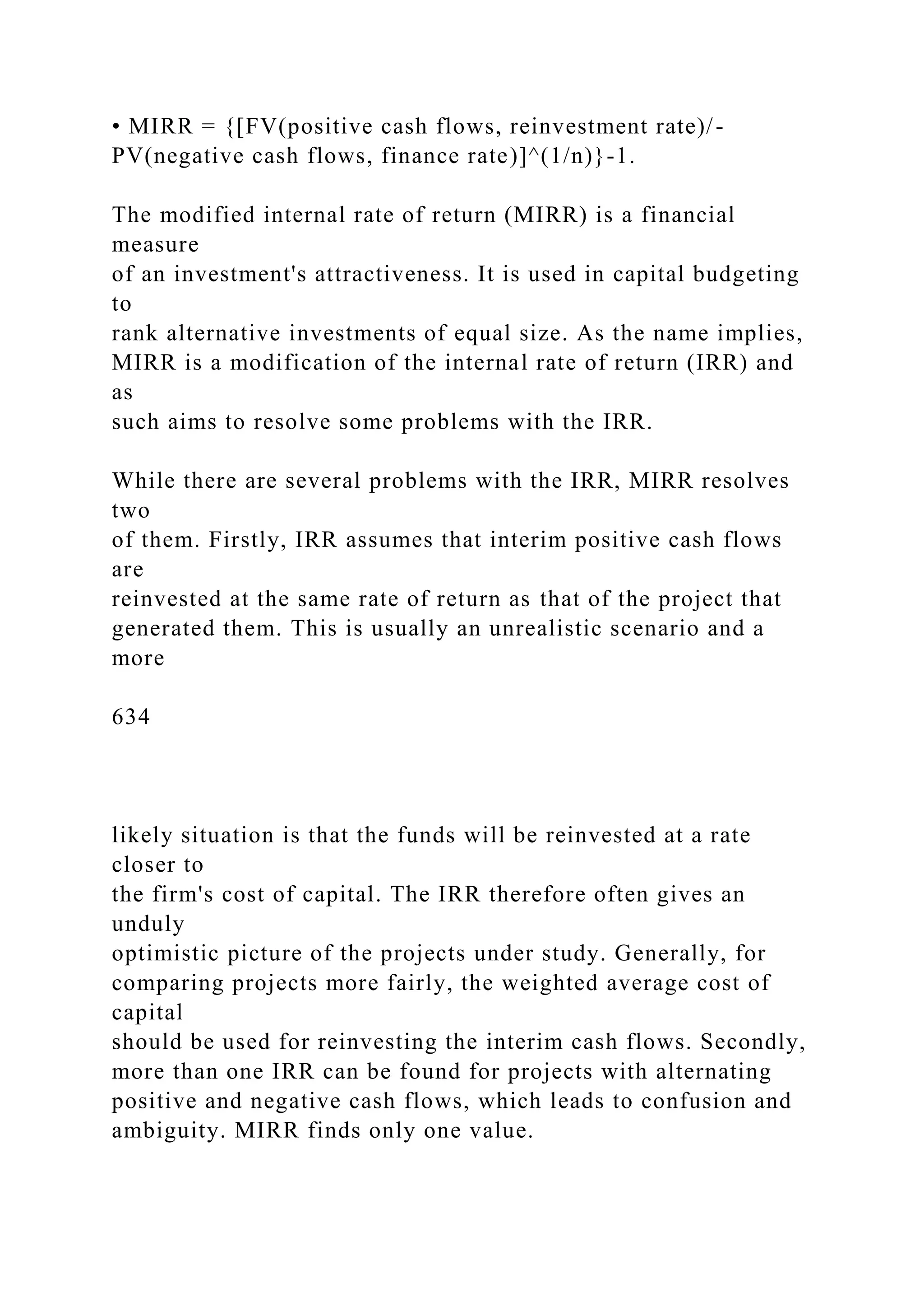• MIRR = {[FV(positive cash flows, reinvestment rate)/-
PV(negative cash flows, finance rate)]^(1/n)}-1.
The modified internal rate of return (MIRR) is a financial
measure
of an investment's attractiveness. It is used in capital budgeting
to
rank alternative investments of equal size. As the name implies,
MIRR is a modification of the internal rate of return (IRR) and
as
such aims to resolve some problems with the IRR.
While there are several problems with the IRR, MIRR resolves
two
of them. Firstly, IRR assumes that interim positive cash flows
are
reinvested at the same rate of return as that of the project that
generated them. This is usually an unrealistic scenario and a
more
634
likely situation is that the funds will be reinvested at a rate
closer to
the firm's cost of capital. The IRR therefore often gives an
unduly
optimistic picture of the projects under study. Generally, for
comparing projects more fairly, the weighted average cost of
capital
should be used for reinvesting the interim cash flows. Secondly,
more than one IRR can be found for projects with alternating
positive and negative cash flows, which leads to confusion and
ambiguity. MIRR finds only one value.
 