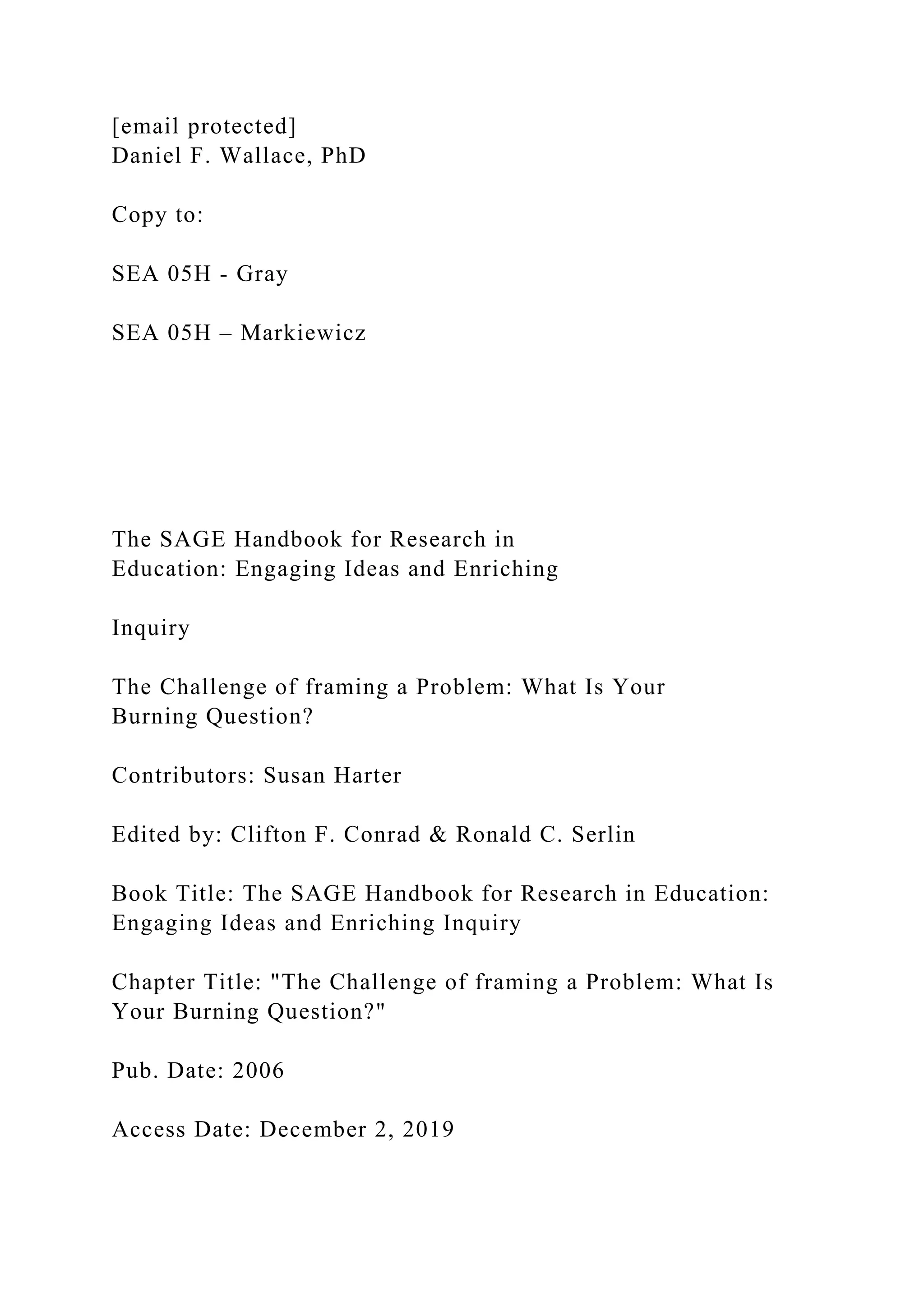 [email protected]
Daniel F. Wallace, PhD
Copy to:
SEA 05H - Gray
SEA 05H – Markiewicz
The SAGE Handbook for Research in
Education: Engaging Ideas and Enriching
Inquiry
The Challenge of framing a Problem: What Is Your
Burning Question?
Contributors: Susan Harter
Edited by: Clifton F. Conrad & Ronald C. Serlin
Book Title: The SAGE Handbook for Research in Education:
Engaging Ideas and Enriching Inquiry
Chapter Title: "The Challenge of framing a Problem: What Is
Your Burning Question?"
Pub. Date: 2006
Access Date: December 2, 2019
 
