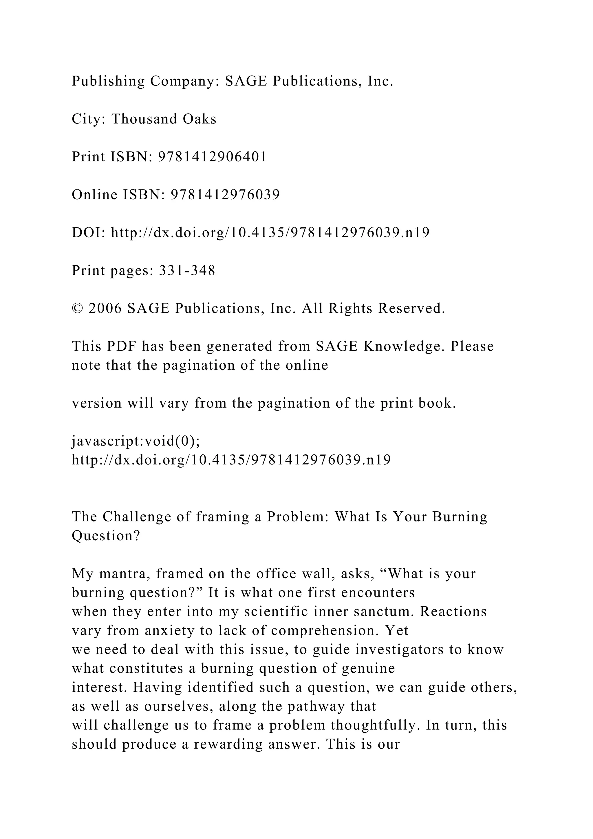 Publishing Company: SAGE Publications, Inc.
City: Thousand Oaks
Print ISBN: 9781412906401
Online ISBN: 9781412976039
DOI: http://dx.doi.org/10.4135/9781412976039.n19
Print pages: 331-348
© 2006 SAGE Publications, Inc. All Rights Reserved.
This PDF has been generated from SAGE Knowledge. Please
note that the pagination of the online
version will vary from the pagination of the print book.
javascript:void(0);
http://dx.doi.org/10.4135/9781412976039.n19
The Challenge of framing a Problem: What Is Your Burning
Question?
My mantra, framed on the office wall, asks, “What is your
burning question?” It is what one first encounters
when they enter into my scientific inner sanctum. Reactions
vary from anxiety to lack of comprehension. Yet
we need to deal with this issue, to guide investigators to know
what constitutes a burning question of genuine
interest. Having identified such a question, we can guide others,
as well as ourselves, along the pathway that
will challenge us to frame a problem thoughtfully. In turn, this
should produce a rewarding answer. This is our
 