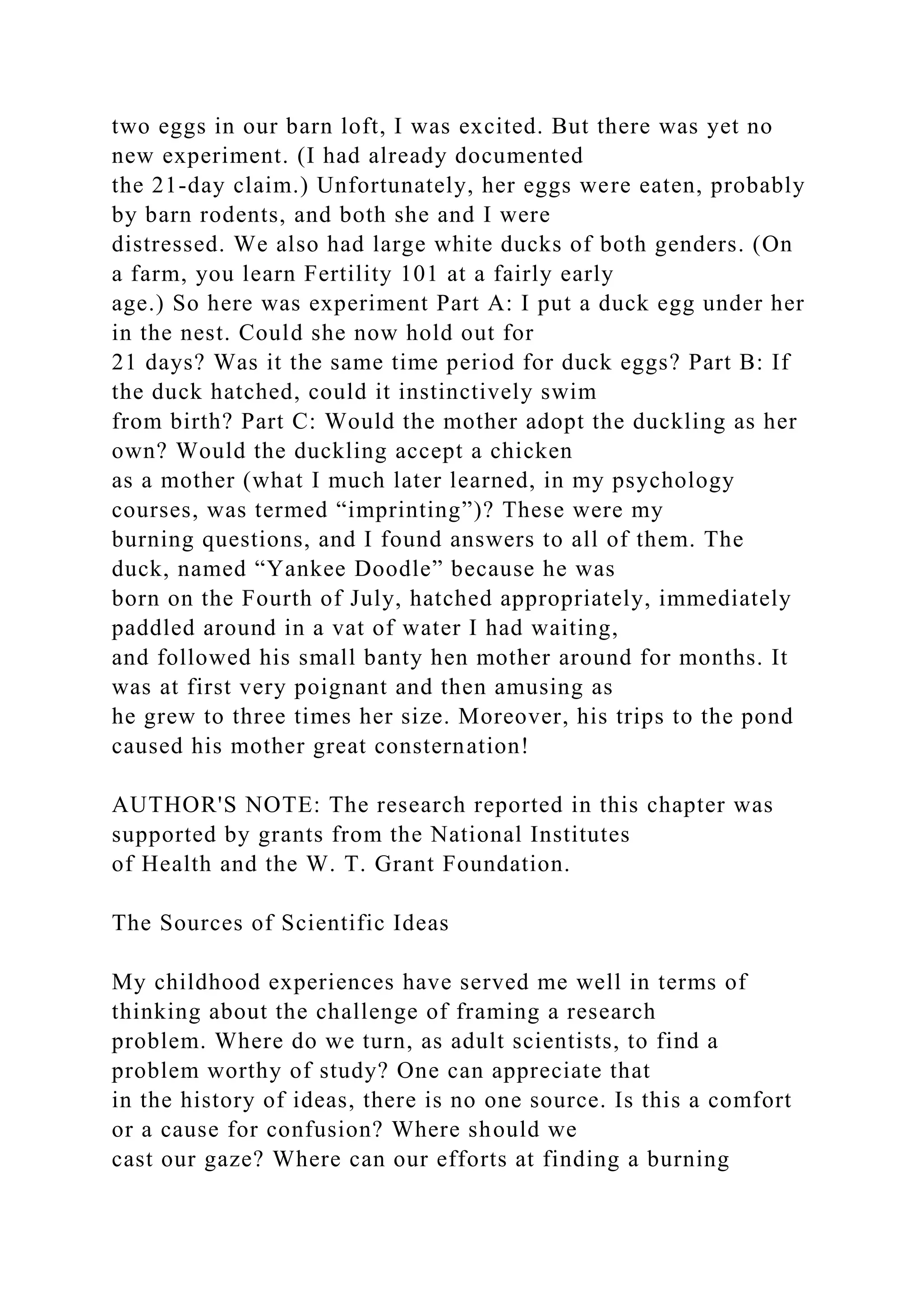 two eggs in our barn loft, I was excited. But there was yet no
new experiment. (I had already documented
the 21-day claim.) Unfortunately, her eggs were eaten, probably
by barn rodents, and both she and I were
distressed. We also had large white ducks of both genders. (On
a farm, you learn Fertility 101 at a fairly early
age.) So here was experiment Part A: I put a duck egg under her
in the nest. Could she now hold out for
21 days? Was it the same time period for duck eggs? Part B: If
the duck hatched, could it instinctively swim
from birth? Part C: Would the mother adopt the duckling as her
own? Would the duckling accept a chicken
as a mother (what I much later learned, in my psychology
courses, was termed “imprinting”)? These were my
burning questions, and I found answers to all of them. The
duck, named “Yankee Doodle” because he was
born on the Fourth of July, hatched appropriately, immediately
paddled around in a vat of water I had waiting,
and followed his small banty hen mother around for months. It
was at first very poignant and then amusing as
he grew to three times her size. Moreover, his trips to the pond
caused his mother great consternation!
AUTHOR'S NOTE: The research reported in this chapter was
supported by grants from the National Institutes
of Health and the W. T. Grant Foundation.
The Sources of Scientific Ideas
My childhood experiences have served me well in terms of
thinking about the challenge of framing a research
problem. Where do we turn, as adult scientists, to find a
problem worthy of study? One can appreciate that
in the history of ideas, there is no one source. Is this a comfort
or a cause for confusion? Where should we
cast our gaze? Where can our efforts at finding a burning
 