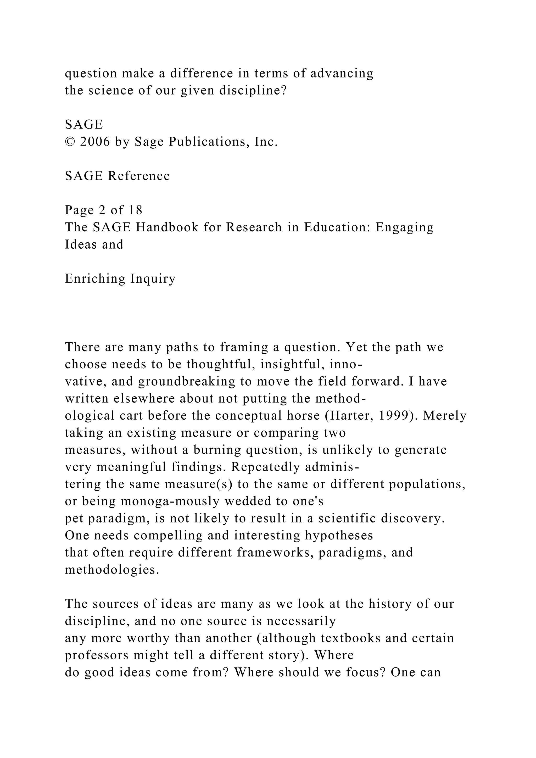 question make a difference in terms of advancing
the science of our given discipline?
SAGE
© 2006 by Sage Publications, Inc.
SAGE Reference
Page 2 of 18
The SAGE Handbook for Research in Education: Engaging
Ideas and
Enriching Inquiry
There are many paths to framing a question. Yet the path we
choose needs to be thoughtful, insightful, inno-
vative, and groundbreaking to move the field forward. I have
written elsewhere about not putting the method-
ological cart before the conceptual horse (Harter, 1999). Merely
taking an existing measure or comparing two
measures, without a burning question, is unlikely to generate
very meaningful findings. Repeatedly adminis-
tering the same measure(s) to the same or different populations,
or being monoga-mously wedded to one's
pet paradigm, is not likely to result in a scientific discovery.
One needs compelling and interesting hypotheses
that often require different frameworks, paradigms, and
methodologies.
The sources of ideas are many as we look at the history of our
discipline, and no one source is necessarily
any more worthy than another (although textbooks and certain
professors might tell a different story). Where
do good ideas come from? Where should we focus? One can
 