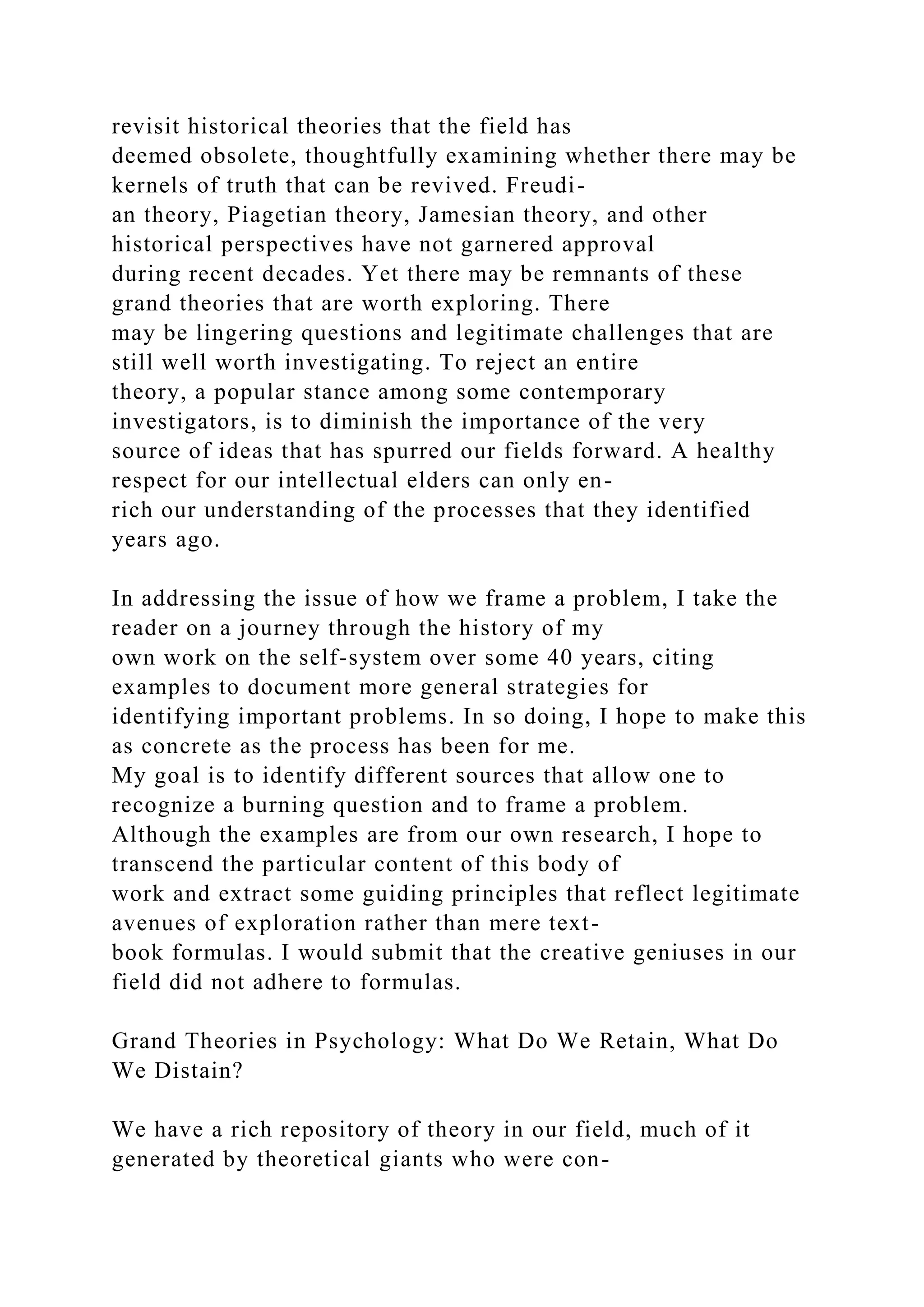 revisit historical theories that the field has
deemed obsolete, thoughtfully examining whether there may be
kernels of truth that can be revived. Freudi-
an theory, Piagetian theory, Jamesian theory, and other
historical perspectives have not garnered approval
during recent decades. Yet there may be remnants of these
grand theories that are worth exploring. There
may be lingering questions and legitimate challenges that are
still well worth investigating. To reject an entire
theory, a popular stance among some contemporary
investigators, is to diminish the importance of the very
source of ideas that has spurred our fields forward. A healthy
respect for our intellectual elders can only en-
rich our understanding of the processes that they identified
years ago.
In addressing the issue of how we frame a problem, I take the
reader on a journey through the history of my
own work on the self-system over some 40 years, citing
examples to document more general strategies for
identifying important problems. In so doing, I hope to make this
as concrete as the process has been for me.
My goal is to identify different sources that allow one to
recognize a burning question and to frame a problem.
Although the examples are from our own research, I hope to
transcend the particular content of this body of
work and extract some guiding principles that reflect legitimate
avenues of exploration rather than mere text-
book formulas. I would submit that the creative geniuses in our
field did not adhere to formulas.
Grand Theories in Psychology: What Do We Retain, What Do
We Distain?
We have a rich repository of theory in our field, much of it
generated by theoretical giants who were con-
 