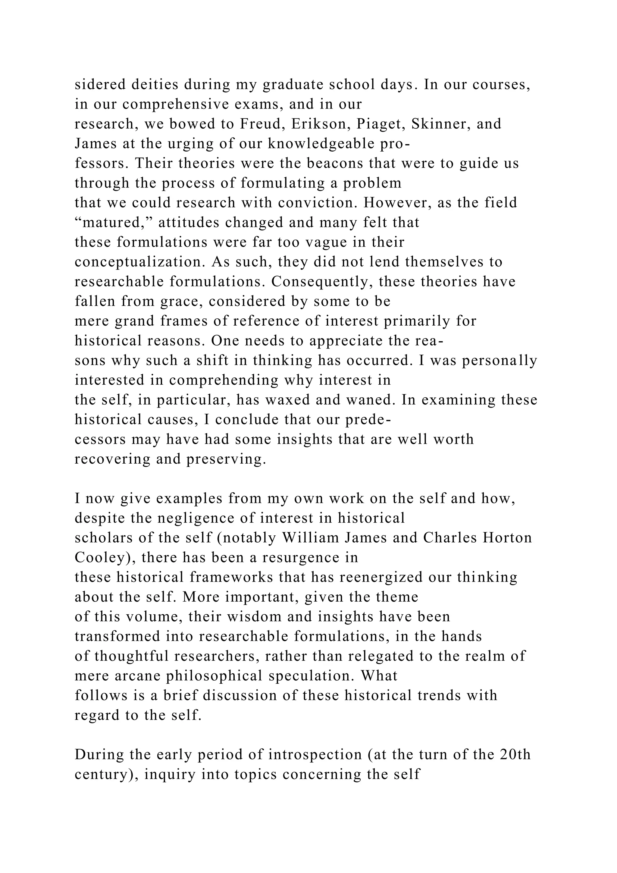 sidered deities during my graduate school days. In our courses,
in our comprehensive exams, and in our
research, we bowed to Freud, Erikson, Piaget, Skinner, and
James at the urging of our knowledgeable pro-
fessors. Their theories were the beacons that were to guide us
through the process of formulating a problem
that we could research with conviction. However, as the field
“matured,” attitudes changed and many felt that
these formulations were far too vague in their
conceptualization. As such, they did not lend themselves to
researchable formulations. Consequently, these theories have
fallen from grace, considered by some to be
mere grand frames of reference of interest primarily for
historical reasons. One needs to appreciate the rea-
sons why such a shift in thinking has occurred. I was personally
interested in comprehending why interest in
the self, in particular, has waxed and waned. In examining these
historical causes, I conclude that our prede-
cessors may have had some insights that are well worth
recovering and preserving.
I now give examples from my own work on the self and how,
despite the negligence of interest in historical
scholars of the self (notably William James and Charles Horton
Cooley), there has been a resurgence in
these historical frameworks that has reenergized our thinking
about the self. More important, given the theme
of this volume, their wisdom and insights have been
transformed into researchable formulations, in the hands
of thoughtful researchers, rather than relegated to the realm of
mere arcane philosophical speculation. What
follows is a brief discussion of these historical trends with
regard to the self.
During the early period of introspection (at the turn of the 20th
century), inquiry into topics concerning the self
 