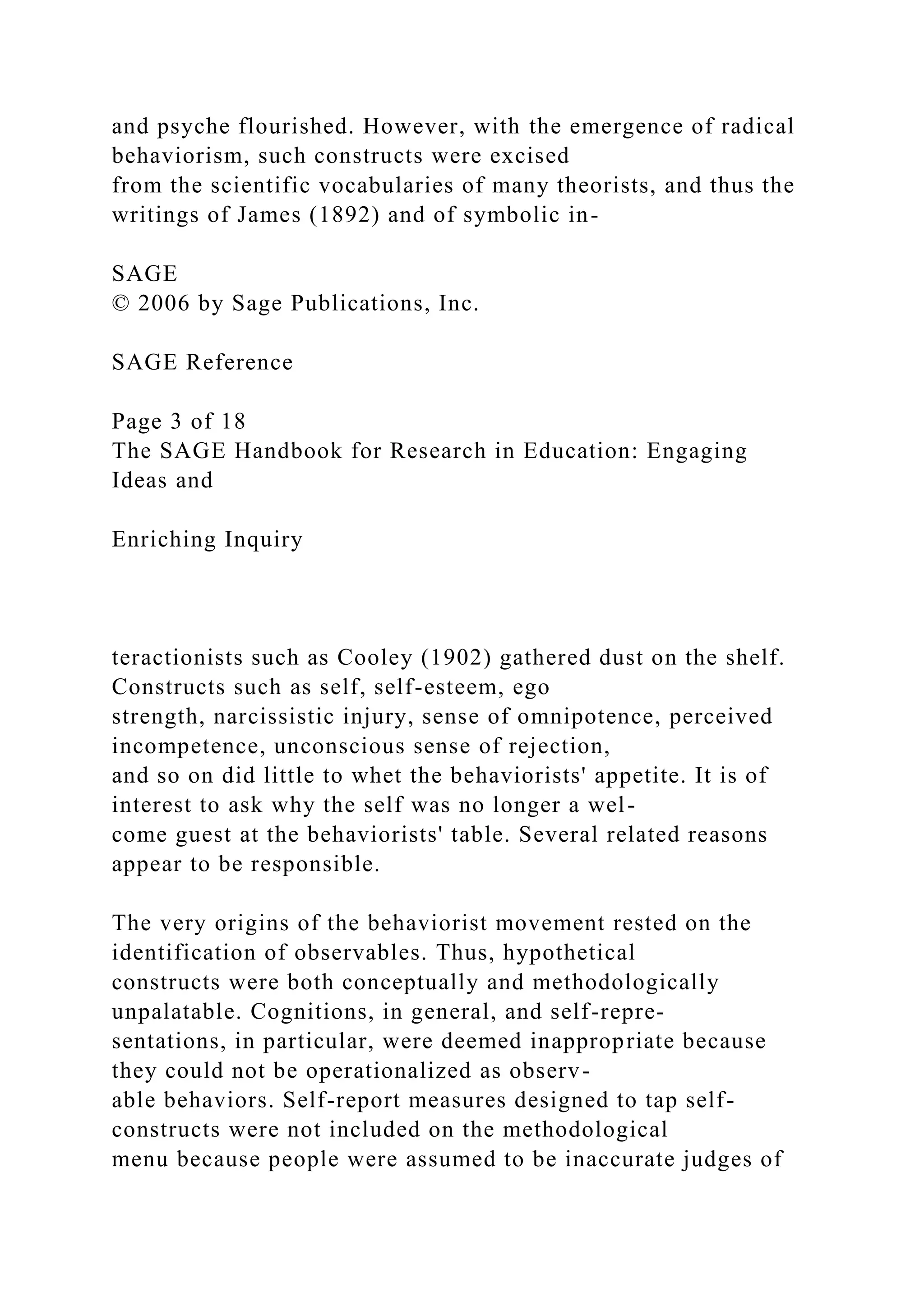 and psyche flourished. However, with the emergence of radical
behaviorism, such constructs were excised
from the scientific vocabularies of many theorists, and thus the
writings of James (1892) and of symbolic in-
SAGE
© 2006 by Sage Publications, Inc.
SAGE Reference
Page 3 of 18
The SAGE Handbook for Research in Education: Engaging
Ideas and
Enriching Inquiry
teractionists such as Cooley (1902) gathered dust on the shelf.
Constructs such as self, self-esteem, ego
strength, narcissistic injury, sense of omnipotence, perceived
incompetence, unconscious sense of rejection,
and so on did little to whet the behaviorists' appetite. It is of
interest to ask why the self was no longer a wel-
come guest at the behaviorists' table. Several related reasons
appear to be responsible.
The very origins of the behaviorist movement rested on the
identification of observables. Thus, hypothetical
constructs were both conceptually and methodologically
unpalatable. Cognitions, in general, and self-repre-
sentations, in particular, were deemed inappropriate because
they could not be operationalized as observ-
able behaviors. Self-report measures designed to tap self-
constructs were not included on the methodological
menu because people were assumed to be inaccurate judges of
 