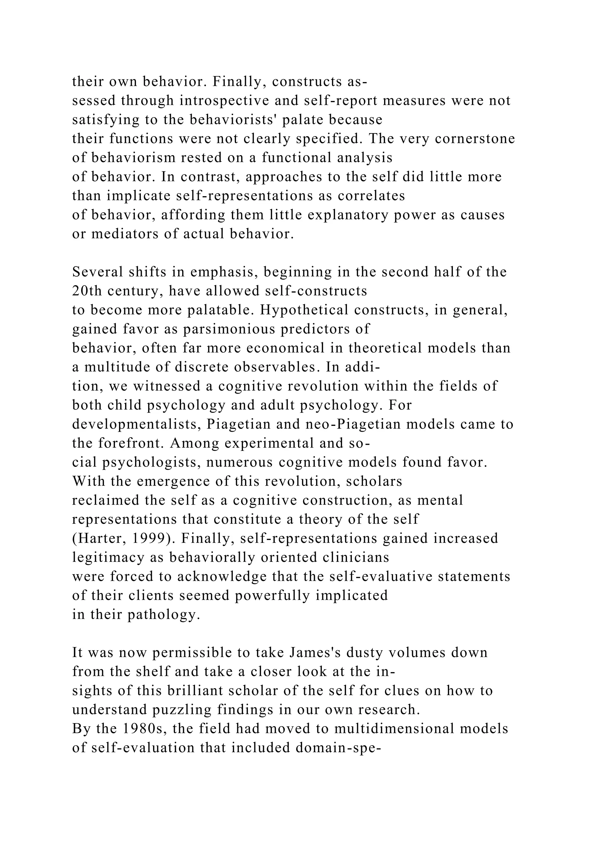 their own behavior. Finally, constructs as-
sessed through introspective and self-report measures were not
satisfying to the behaviorists' palate because
their functions were not clearly specified. The very cornerstone
of behaviorism rested on a functional analysis
of behavior. In contrast, approaches to the self did little more
than implicate self-representations as correlates
of behavior, affording them little explanatory power as causes
or mediators of actual behavior.
Several shifts in emphasis, beginning in the second half of the
20th century, have allowed self-constructs
to become more palatable. Hypothetical constructs, in general,
gained favor as parsimonious predictors of
behavior, often far more economical in theoretical models than
a multitude of discrete observables. In addi-
tion, we witnessed a cognitive revolution within the fields of
both child psychology and adult psychology. For
developmentalists, Piagetian and neo-Piagetian models came to
the forefront. Among experimental and so-
cial psychologists, numerous cognitive models found favor.
With the emergence of this revolution, scholars
reclaimed the self as a cognitive construction, as mental
representations that constitute a theory of the self
(Harter, 1999). Finally, self-representations gained increased
legitimacy as behaviorally oriented clinicians
were forced to acknowledge that the self-evaluative statements
of their clients seemed powerfully implicated
in their pathology.
It was now permissible to take James's dusty volumes down
from the shelf and take a closer look at the in-
sights of this brilliant scholar of the self for clues on how to
understand puzzling findings in our own research.
By the 1980s, the field had moved to multidimensional models
of self-evaluation that included domain-spe-
 